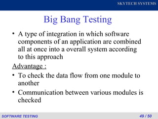 Big Bang Testing A type of integration in which software components of an application are combined all at once into a overall system according to this approach Advantage :   To check the data flow from one module to another Communication between various modules is checked 