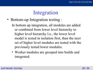 Integration Bottom-up Integration testing : In bottom up integration, all modules are added or combined from lower level hierarchy to higher level hierarchy I.e., the lower level model is tested in isolation first, then the next set of higher level modules are tested with the previously tested lower modules. Worker modules are grouped into builds and integrated. 