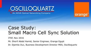 Case Study:
Small Macro Cell Sync Solution
ITSF, Nov 2016
Mr. Sherif Abdel Hamid, Senior Engineer, Orange Egypt
Dr. Djamila Duc, Business Development Director MEA, Oscilloquartz
 