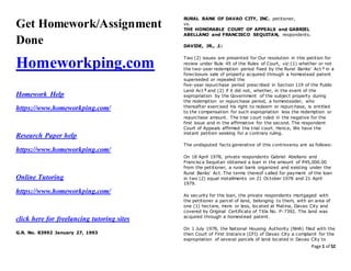 Page 1 of 52
Get Homework/Assignment
Done
Homeworkping.com
Homework Help
https://www.homeworkping.com/
Research Paper help
https://www.homeworkping.com/
Online Tutoring
https://www.homeworkping.com/
click here for freelancing tutoring sites
G.R. No. 83992 January 27, 1993
RURAL BANK OF DAVAO CITY, INC. petitioner,
vs.
THE HONORABLE COURT OF APPEALS and GABRIEL
ABELLANO and FRANCISCO SEQUITAN, respondents.
DAVIDE, JR., J.:
Two (2) issues are presented for Our resolution in this petition for
review under Rule 45 of the Rules of Court, viz:(1) whether or not
the two-year redemption period fixed by the Rural Banks' Act 1 in a
foreclosure sale of property acquired through a homestead patent
superseded or repealed the
five-year repurchase period prescribed in Section 119 of the Public
Land Act 2 and (2) if it did not, whether, in the event of the
expropriation by the Government of the subject property during
the redemption or repurchase period, a homesteader, who
thereafter exercised his right to redeem or repurchase, is entitled
to the compensation for such expropriation less the redemption or
repurchase amount. The trial court ruled in the negative for the
first issue and in the affirmative for the second. The respondent
Court of Appeals affirmed the trial court. Hence, We have the
instant petition seeking for a contrary ruling.
The undisputed facts generative of this controversy are as follows:
On 18 April 1978, private respondents Gabriel Abellano and
Francisca Sequitan obtained a loan in the amount of P45,000.00
from the petitioner, a rural bank organized and existing under the
Rural Banks' Act. The terms thereof called for payment of the loan
in two (2) equal installments on 21 October 1978 and 21 April
1979.
As security for the loan, the private respondents mortgaged with
the petitioner a parcel of land, belonging to them, with an area of
one (1) hectare, more or less, located at Matina, Davao City and
covered by Original Certificate of Title No. P-7392. The land was
acquired through a homestead patent.
On 1 July 1978, the National Housing Authority (NHA) filed with the
then Court of First Instance (CFI) of Davao City a complaint for the
expropriation of several parcels of land located in Davao City to
 