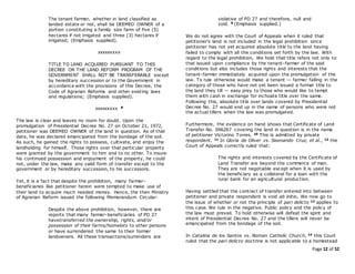 Page 12 of 52
The tenant farmer, whether in land classified as
landed estate or not, shall be DEEMED OWNER of a
portion constituting a family size farm of five (5)
hectares if not irrigated and three (3) hectares if
irrigated; (Emphasis supplied).
xxxxxxxxx
TITLE TO LAND ACQUIRED PURSUANT TO THIS
DECREE OR THE LAND REFORM PROGRAM OF THE
GOVERNMENT SHALL NOT BE TRANSFERABLE except
by hereditary succession or to the Government in
accordance with the provisions of this Decree, the
Code of Agrarian Reforms and other existing laws
and regulations; (Emphasis supplied).
xxxxxxxxx 8
The law is clear and leaves no room for doubt. Upon the
promulgation of Presidential Decree No. 27 on October 21, 1972,
petitioner was DEEMED OWNER of the land in question. As of that
date, he was declared emancipated from the bondage of the soil.
As such, he gained the rights to possess, cultivate, and enjoy the
landholding for himself. Those rights over that particular property
were granted by the government to him and to no other. To insure
his continued possession and enjoyment of the property, he could
not, under the law, make any valid form of transfer except to the
government or by hereditary succession, to his successors.
Yet, it is a fact that despite the prohibition, many farmer-
beneficiaries like petitioner herein were tempted to make use of
their land to acquire much needed money. Hence, the then Ministry
of Agrarian Reform issued the following Memorandum Circular:
Despite the above prohibition, however, there are
reports that many farmer-beneficiaries of PD 27
havetransferred the ownership, rights, and/or
possession of their farms/homelots to other persons
or have surrendered the same to their former
landowners. All these transactions/surrenders are
violative of PD 27 and therefore, null and
void. 9 (Emphasis supplied.)
We do not agree with the Court of Appeals when it ruled that
petitioner's land is not included in the legal prohibition since
petitioner has not yet acquired absolute title to the land having
failed to comply with all the conditions set forth by the law. With
regard to the legal prohibition, We hold that title refers not only to
that issued upon compliance by the tenant-farmer of the said
conditions but also includes those rights and interests that the
tenant-farmer immediately acquired upon the promulgation of the
law. To rule otherwise would make a tenant — farmer falling in the
category of those who have not yet been issued a formal title to
the land they till — easy prey to those who would like to tempt
them with cash in exchange for inchoate title over the same.
Following this, absolute title over lands covered by Presidential
Decree No. 27 would end up in the name of persons who were not
the actual tillers when the law was promulgated.
Furthermore, the evidence on hand shows that Certificate of Land
Transfer No. 096267 covering the land in question is in the name
of petitioner Victorino Torres. 10 This is admitted by private
respondent. 11 In Gloria de Oliver vs. Sisenando Cruz, et al., 12 the
Court of Appeals correctly ruled that:
The rights and interests covered by the Certificate of
Land Transfer are beyond the commerce of man.
They are not negotiable except when it is used by
the beneficiary as a collateral for a loan with the
rural bank for an agricultural production.
Having settled that the contract of transfer entered into between
petitioner and private respondent is void ab initio, We now go to
the issue of whether or not the principle of pari delicto 13 applies to
this case. We rule in the negative. Public policy and the policy of
the law must prevail. To hold otherwise will defeat the spirit and
intent of Presidential Decree No. 27 and the tillers will never be
emancipated from the bondage of the soil.
In Catalina de los Santos vs. Roman Catholic Church, 14 this Court
ruled that the pari delicto doctrine is not applicable to a homestead
 