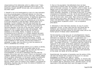 Page 17 of 52
characteristics of the relationship which is called a trust."7 Here,
that trust is effective as against defendants and in favor of the
beneficiary thereof, plaintiff Victoria Julio, who accepted it in the
document itself.8
3. Plaintiff is not to be handicapped by a lack of a clear statement
as to the actual description of the land referred to in the trust
deed, basis of plaintiff's cause of action. Obviously, the document
was not prepared by a learned scrivener. It imperfectly speaks of a
"farm of more than four (4) hectares." But averment in the
complaint is not lacking to clear the uncertainty as to the identity
of the land mentioned in that document. Plaintiff points out in
paragraph 4 of her complaint that while said deed does not
specifically define its boundaries "the parties to the said document
actually refer" to the land which was "the only land owned by
Clemente Dalandan at the time of the execution" thereof, and
which is set forth in small parcels under said paragraph. This
allegation in the complaint does not add any new term or
stipulation to the writing. Rather, it explains an obscurity
occasioned by lack of precision in a clumsily prepared document.
Thus it is, that authorities are not wanting in support of the view
that "in so far as the identity of land involved" in a trust is
concerned, "it has also been held that the writings, in being
considered for the purpose of satisfying the statute of frauds, are
to be considered in their setting, and that parol evidence is
admissible to make clear the terms of a trust the existence of
which is established by a writing, . . ."9
4. This case having been brought before us on a motion to dismiss,
we need but stress that we are to be guided solely by the
averments of the complaint. So guided, we must say that there is
sufficient showing in the complaint that there is an
acknowledgment on the part of defendants that they hold the
property not as their own, but in trust. There is no statement in the
complaint intimating disavowal of such trust; the complaint alleges
refusal to deliver possession. In the sense in which we understand
the complaint to be, it cannot be said that plaintiff's action to
recover the property thus held in trust has prescribed. Given the
fiduciary relation which according to the complaint is recognized by
defendants, the latter may not invoke the statute of limitations as
a bar to plaintiff's action.10
5. Even on the assumption that defendants have not been
constituted as trustees under the document in question, still we
arrive at the same conclusion. For, plaintiff's action is aimed, by an
alleged owner of real property at recovery of possession thereof,
conditioned upon the fixing of the period therefor. Since plaintiff
claims ownership, possession, in the words of this Court "is a mere
consequence of ownership."11 It may not be said that plaintiff's suit
is barred by the statute of limitations. She is protected by Article
1141 of the Civil Code, which reads: "Real actions over immovables
prescribe after thirty years." We take this view for the obvious
reason that defendants' motion to dismiss on this score is directed
at the prescription of plaintiff's action — not on acquisitive
prescription.
6. Defendants in their brief draw attention, by way of counter-
assignment of error, to their claim that this case should also be
dismissed upon the ground that there exists another action
pending between the same parties for the same cause, and on the
further ground of release and/or abandonment.
The facts bearing on this issue are: In Land Registration Case N-
706, G.L.R.O. Record No. N-7014, Court of First Instance of Rizal,
defendants are applicants. That case — so defendants aver —
covers the very same land set forth in plaintiff's complaint. In their
opposition to that application, herein plaintiff prayed that the same
land — the subject of this suit — (covered by Plan PSU 129514) be
registered "in the names of the herein applicants and oppositor
with the specific mention therein that the herein oppositor owns
fifty salt beds therein and having an absolute right to the use of
the depositories." Defendants argue that if plaintiff was the real
owner of the entire area, opposition should have been presented
on the whole, not merely as to fifty salt beds.
Parenthetically, the question of ownership over the portion of fifty
salt beds had already been resolved by this Court in a decision
promulgated on February 29, 1964 in L-19101
(EmilianoDalandanand Maria Dalandan, plaintiffs, vs. Victoria Julio,
et al., defendants). There, this Court affirmed the order dismissing
the complaint filed by defendants herein, plaintiffs therein, for the
repurchase of fifty salt beds which were the subject of a sale
 