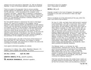 Page 18 of 52
withpacto de retro executed on September 24, 1932 by Clemente
Dalandan in favor of Victoriana Dalandan, predecessor of plaintiff.
There is no point in the argument that an action is pending
between plaintiff and defendants. Because, with the exception of
the fifty salt beds — which according to the complaint is not
included in the deed — plaintiff filed no opposition to defendants'
application for land registration. Failure to so object in reference to
the registration of a bigger portion of the land, simply means that
there is no case between the parties in reference thereto in the
land registration proceeding.
Not that plaintiff released or abandoned the claim to that bigger
portion. For, there is an averment in the complaint that an
agreement exists between plaintiff and defendants to defer delivery
thereof; and that defendants thereafter refused to fix the period for
such delivery. So that, on the assumption that defendants should
succeed in obtaining title to the property in the land registration
case, such would not bar Victoria Julio from requiring them to
execute a conveyance of the property in her favor, in the event she
(plaintiff herein) prevails in the present case. And this, because
defendants could here be declared as mere trustees of plaintiff, if
the averments of the complaint are found to be true."12
For the reasons given, the order of the Court of First Instance of
Rizal dated April 29, 1961 dismissing the complaint is hereby
reversed and set aside, with instructions to remand the case to the
court below for further proceedings.
Costs against defendants-appellees.So ordered.
Concepcion, C.J., Reyes, J.B.L., Dizon, Makalintal, Bengzon, J.P.,
Zaldivar, Castro, Angeles and Fernando, JJ.,concur.
G.R. No. L-14714 April 30, 1960
ARISTON ANDAYA, ET AL., plaintiffs-appellees,
vs.
DR. MELENCIO MANANSALA, defendant-appellant.
Constante R. Ayson for appellees.
Jose V. Manansala for appellant.
REYES, J. B. L., J.:
Originally brought to the Court of Appeals, this appeal was
forwarded to us by said court because it raises only legal
questions.
There is no dispute as to the antecedents of the case, which the
lower court found to be as follows:
On June 13, 1934, one Isidro Fenis sold the land in question
to EustaquiaLlanes, with right of repurchase within a period
of five years. After the expiry of said period, and without
repurchasing the said property, Isidro Fenis sold it again to
Maria Viloria on January 13, 1944. Seven months later, or
on August 21, 1914, Maria Viloria sold by way of sale with
right to repurchase within a period of one year, the said
property together with another parcel of land to the herein
defendant MelencioManansala. On August 1, 1946, upon the
expiry of the said period, Manansala registered with the
Register of Deeds an affidavit consolidating his title on the
property. A year later, or on September 28, 1947, Maria
Viloria sold by way of absolute sale the same property to
CiriacoCasiño, Fidela Valdez, and the plaintiff spouses
Ariston Andaya and MicaelaCabrito, for P4,800.00, which
deed contained the following stipulation:
The following month, or on October 18, 1947,
EustaquiaLlanes, instituted Civil case No. 399 to quiet title
and to recover possession of said parcel from CiriacoCasiño.
Eight months later, or on June 9, 1949, a defendant
MelencioManansala sold by way of absolute sale, the
property in question to the spouses CiriacoCasiño and Fidela
Valdez, and the plaintiffs for P1,500.00, which deed
contained the following stipulation:
That from and after this date, the vendee herein named are
the lawful owners of the land herein sold which I warrant to
be free from all kinds of liens and encumbrances whatever
 