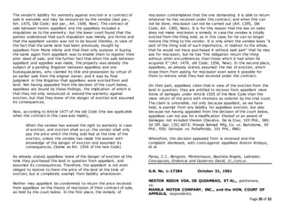 Page 20 of 52
The vendor's liability for warranty against eviction in a contract of
sale is waivable and may be renounced by the vendee (last par.,
Art. 1475, Old Code; last par., Art. 1548, New). The contract of
sale between herein appellant and the appellees included a
stipulation as to the warranty; but the lower court found that the
parties understood that such stipulation was merely pro forma and
that the appellant vendor was not to be bound thereby, in view of
the fact that the same land had been previously bought by
appellees from Maria Viloria and that their only purpose in buying
the same again from appellant was to enable them to register their
prior deed of sale; and the further fact that when the sale between
appellant and appellee was made, the property was already the
subject of a pending litigation between appellees and one
EustaquiaLlanes, who claimed its title and possession by virtue of
an earlier sale from the original owner, and it was by final
judgment in this litigation that appellees were evicted from and
land. Not having appealed from the decision of the court below,
appellees are bound by these findings, the implication of which is
that they not only renounced or waived the warranty against
eviction, but that they knew of the danger of eviction and assumed
its consequences.
Now, according to Article 1477 of the old Code (the law applicable
when the contract in this case was made),
When the vendee has waived the right to warranty in case
of eviction, and eviction shall occur, the vendor shall only
pay the price which the thing sold had at the time of the
eviction, unless the vendee has made the waiver with
knowledge of the danger of eviction and assumed its
consequences. (Same as Art. 1554 of the new Code)
As already stated, appellees knew of the danger of eviction at the
time they purchased the land in question from appellant, and
assumed its consequences. Therefore, the appellant is not even
obliged to restore to them the price of the land at the time of
eviction, but is completely exempt from liability whatsoever.
Neither may appellant be condemned to return the price received
from appellees on the theory of rescission of their contract of sale,
as held by the court below. In the first place, the remedy of
rescission contemplates that the one demanding it is able to return
whatever he has received under the contract; and when this can
not be done, rescission can not be carried out (Art. 1295, Old
Code; Art. 1385, New). It is for this reason that the law on sales
does not make rescission a remedy in case the vendee is totally
evicted from the thing sold, as in this case, for he can no longer
restore the thing to the vendor. It is only when the vendee loses "a
part of the thing sold of such importance, in relation to the whole,
that he would not have purchased it without said part" that he may
ask for rescission, but he has "the obligation return the thing
without other encumbrances than those which it had when he
acquired it" (Art. 1479, old Code; 1556, New). In the second place,
appellees, as already stated, assumed the risk of eviction, which
stops them from asking for rescission even were it possible for
them to restore what they had received under the contract.
On their part, appellees claim that in view of the eviction from the
land in question, they are entitled to recover from appellant more
items of damages under Article 1555 of the New Code than the
mere return of the price with interests as ordered by the trial court.
The claim is untenable, not only because appellant, as we have
held, is exempt from any liability for appellees eviction, but also
because not having appealed from the decision of the court below,
appellees can not ask for a modification thereof or an award of
damages not included therein (Davidvs. De la Cruz, 103 Phil., 380;
54 Off. Gaz. [35] 8073; Pineda &Ampil Mfg. Co. vs. Bartolome, 95
Phil., 930; Gorospe vs. Peñaflorida, 101 Phil., 886).
Wherefore, the decision appealed from is reversed and the
complaint dismissed, with costs against appellees Ariston Andaya,
et al.
Paras, C.J., Bengzon, Montemayor, Bautista Angelo, Labrador,
Concepcion, Endencia and Gutierrez David, JJ.,concur.
G.R. No. L-17384 October 31, 1961
NESTOR RIGOR VDA. DE QUIAMBAO, ET AL., petitioners,
vs.
MANILA MOTOR COMPANY, INC., and the HON. COURT OF
APPEALS, respondents.
 