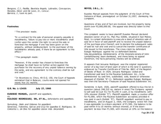 Page 24 of 52
Bengzon, C.J., Padilla, Bautista Angelo, Labrador, Concepcion,
Paredes, Dizon and De Leon, JJ., concur.
Barrera, J., took no part.
Footnotes
1 The provision reads:
"In a contract for the sale of personal property payable in
installments, failure to pay two or more installments shall
confer upon the vendor the right to cancel the sale or
foreclose the mortgage if one has been given on the
property, without reimbursement to the purchaser of the
installments already paid, if there be an agreement to this
effect."
2 The paragraph reads:
"However, if the vendor has chosen to foreclose the
mortgage he shall have no further action against the
purchaser for the recovery of any unpaid balance owning by
the same, and any agreement to the contrary shall be null
and void."
3 In Alcantara vs. Chico, 49 O.G. 150, the Court of Appeals
estimated that in Bulacan, courts were not opened for
nearly five (5) months.
G.R. No. L-13435 July 27, 1960
EUSEBIO MANUEL, plaintiff and appellant,
vs.
EULOGIO RODRIGUEZ, SR., ET AL., defendants and appellees.
Sumulong, Hialo and Vidanes for appellant.
Generoso, Tolentino, Garcia and Cruz for appellee E. Rodriguez, Sr.
Celestino L. de Dios for appellee Llanos Vda. deLandahl.
REYES, J.B.L., J.:
Eusebio Manuel appeals from the judgment of the Court of First
Instance of Rizal, promulgated on October 31,1957, dismissing his
complaint.
Questions of law and of fact are involved, but the property being
worth over P2,000,000.00, the appeal was directly taken to this
Court.
The complaint seeks to have plaintiff Eusebio Manuel declared
absolute owner of Lot 51, Plan Psu-32606, situated in San Mateo,
Rizal; to compel defendants to execute a deed of absolute sale of
said lot in favor of said plaintiff and to receive the unpaid balance
of the purchase price thereof; and to declare the subsequent sales
of said lot null and void and to cancel the transfer certificates of
title issued to the transferees. The cross-claim by defendant
Eulogio Rodriquez against his co-defendant Dolores
Vda.deLandahl(as Administratrix of the intestate estate of John
Landahl)having been dismissed, and there being no appeal
therefrom, the facts pertaining thereto will be omitted.
It appears that Januaria Rodriguez was the original registered
owner of a big tract of land (part of which is the land in question),
embraced by Transfer Certificate of Title No. 8821 of the Register
of Deeds of Rizal. In 1924, Januara Rodriguez ceded and
transferred said land to the Payatas Subdivision Inc., to be
administered by said firm, subdivided, sold, leased or otherwise
disposed of (Exhibit "A"-1). Defendant-appellee Eulogio Rodriguez
was then the Secretary-Treasurer of said Payatas Subdivision Inc.
Sometime in April, 1926, plaintiff-appellant offered to buy the lot in
question (about 248,310 sq. meters in area).The Company agreed
to sell said lot (Lot 51) for P2,240 in cash, or by installments with
10% interest (Exhibit "C"). Plaintiff-appellant made a counter-offer
for P2,000, which the Payatas Subdivision accepted, provided it
was paid in each (Exhibit "E"). Plaintiff-appellant wanted to pay in
installments, and on August 2, 1926, the Company wrote him that
it was agreeable to a down-payment of P1,500, the balance to be
paid within 9 to 10 months without interest, or if the down-
payment be less than P1,500, with interest at 10% on the balance
 