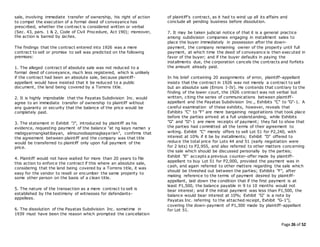 Page 26 of 52
sale, involving immediate transfer of ownership, his right of action
to compel the execution of a formal deed of conveyance has
prescribed, whether the contract is considered written or verbal
(Sec. 43, pars. 1 & 2, Code of Civil Procedure, Act 190); moreover,
the action is barred by laches.
The findings that the contract entered into 1926 was a mere
contract to sell or promise to sell was predicted on the following
premises:
1. The alleged contract of absolute sale was not reduced to a
formal deed of conveyance, much less registered, which is unlikely
if the contract had been an absolute sale, because plaintiff-
appellant would have insisted that it be reduced to a public
document, the land being covered by a Torrens title.
2. It is highly improbable that the Payatas Subdivision Inc. would
agree to an immediate transfer of ownership to plaintiff without
any guaranty or security that the balance of the price would be
completely paid.
3. The statement in Exhibit "J", introduced by plaintiff as his
evidence, requesting payment of the balance "at ng kayo naman y
mabigyannangkatibayan, alinsunodsapinagkayarian", confirms that
the agreement between plaintiff and the company was that title
would be transferred to plaintiff only upon full payment of the
price.
4. Plaintiff would not have waited for more than 20 years to file
this action to enforce the contract if this where an absolute sale,
considering that the land being covered by a Torrens title, it was
easy for the vendor to resell or encumber the same property to
some other person on the basis of a clean title.
5. The nature of the transaction as a mere contract to sell is
established by the testimony of witnesses for defendants-
appellees.
6. The dissolution of the Payatas Subdivision Inc. sometime in
1939 must have been the reason which prompted the cancellation
of plaintiff's contract, as it had to wind up all its affairs and
conclude all pending business before dissolution.
7. It may be taken judicial notice of that it is a general practice
among subdivision companies engaging in installment sales to
place the buyer immediately in possession after the down-
payment, the company remaining owner of the property until full
payment, at which time the deed of conveyance is then executed in
favor of the buyer; and if the buyer defaults in paying the
installments due, the corporation cancels the contracts and forfeits
the amount already paid.
In his brief containing 20 assignments of error, plaintiff-appellant
insists that the contract in 1926 was not merely a contract to sell
but an absolute sale (Errors I-IV). He contends that contrary to the
finding of the lower court, the 1926 contract was not verbal but
written, citing the series of communications between plaintiff-
appellant and the Payatas Subdivision Inc., Exhibits "C" to "G"-1. A
careful examination of these exhibits, however, reveals that
Exhibits "C" to "F" are mere bargaining negotiations that took place
before the parties arrived at a full understanding, while Exhibits
"G" and "G"-1 are mere receipts of payment; they fail to show that
the parties had committed all the terms of their agreement to
writing. Exhibit "C" merely offers to sell Lot 51 for P2,240, with
interest at 10% if it be by installments; Exhibit "D" offered to
reduce the total price for Lots 44 and 51 (early negotiation were
for 2 lots) to P2,955, and also referred to other matters concerning
the sale which should be discussed personally by the parties;
Exhibit "E" accepts a previous counter-offer made by plaintiff-
appellant to buy Lot 51 for P2,000, provided the payment was in
cash, and again referred to other matters regarding the sale which
should be threshed out between the parties; Exhibits "F", after
making reference to the terms of payment desired by plaintiff-
appellant, laid down the condition that if the first payment is at
least P1,500, the balance payable in 9 to 10 months would not
bear interest; and if the initial payment was less than P1,500, the
balance would bear interest at 10%; Exhibit "G" is a note by
Payatas Inc. referring to the attached receipt, Exhibit "G-1"),
covering the down-payment of P1,300 made by plaintiff-appellant
for Lot 51.
 