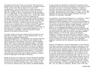 Page 27 of 52
These letters shows that if at all, only the price and the terms of
payments were in writing. The most important, the alleged transfer
of title, and the other matters alluded to in some of the
communications, were not reduced to any written document. It is
generally recognized that to be a written contract, all its terms
must be in writing; so that a contract partly in writing and partly
oral, is, in legal effect, an oral contract (Fey vs. Loose Wiles Biscuit
Co., 75 P2d 810; Peifer vs. New Comer, et al., 157 NE 240; 12 Am.
Jur. 550). Apart from whether the letters negotiating the
transaction could constitute a written contract of sale, the absence
of a formal deed of conveyance strongly indicates that the parties
did not intend immediate transfer of title, but only a transfer after
full payment of the price. As observed by the trial court, if the
contract were an absolute sale, it is unlikely that plaintiff-appellant
would not have insisted that the same be reduced to a public
document, considering that Lot 51 is covered by a Torrens title. On
the other hand, it is unlikely for the Payatas Subdivision Inc. to
have agreed to an immediate transfer of ownership without
guaranty of the balance being ever paid.
One other evidence of the true character of the transaction is the
statement contained in Exhibit "J" of the following tenor: "at ng
kayo naman ay mabigyannangkatibayan,
alinsunodsapinagkayarian", strengthening the conclusion that what
transpired in 1926 was a mere contract to sell, transfer of title
being conditioned on full payment of the price. Plaintiff-appellant
tries to refute this by citing El BancoNacional Filipino vs. Ah Sing,
69 Phil. 611, wherein the contract captioned "Promesa De Venta"
was held to be an absolute sale. Suffice it to say that comparison
will not hold, because in the cited case, the contract was reduced
to a formal deed conveyance and the court found that the parties
had agreed to and actually effectuated a delivery. In the instant
case, there was a formal deed of conveyance, and, as the land is
covered by the Torrens title, there could be no delivery except by
the act of registration of the deed or instrument.
Adding to the pile of circumstances, the fact that plaintiff-appellant
did not file this action to enforce the contract until after more than
20 years from the alleged absolute sale in 1926 induces no other
conclusion than that the transaction was a mere contract to sell,
for it if were an absolute sale, it was unlikely for plaintiff-appellant
to wait as long as he did before commencing the present action,
considering that as the land was covered by a Torrens title, it could
have been very easy for the Payatas Subdivision to dispose or
encumber the same to another party. Considering the steady
increase in land values since 1926 (Martin vs. Martin,* 57 Off. Gaz.
[9] 1589), plaintiff's laches and his neglect to comply with his own
obligations are powerful indicia against the merits of his case
rendering his case highly inequitable.
The dissolution of the Payatas Subdivision Inc. sometime in 1939 is
sufficiently established by the evidence. The only argument
advanced by plaintiff-appellant to show that it was not dissolved in
1939 (Error I-IV; IX-X) is Exhibit "O", the letter written in 1941 by
the secretary of defendant-appellee Eulogio Rodriguez, asking for
payment of the balance of the price, wherein the statement
appears "Sa utosngpangasiwanngPayatas Estate Subdivision . . .",
from which it is supposed to be inferred that said corporation had
not yet been dissolved. However, in Exhibit "O" itself, the payment
was being asked to be made at the office of defendant-appellee
Eulogio Rodriguez at the City Hall, showing that Payatas
Subdivision no longer even had an office. Also significant is the
computation of interest mentioned in Exhibit "O" which, according
to said letter, accrued only up to January, 1939. All these, plus the
other circumstances on record, give credence to defendant-
appellees' contention that the corporation was really dissolved in
1939.
Although this dissolution cannot be determinative of the character
of the sale in 1926 (as to whether conditional or absolute), it must
really have been the occasion which prompted the termination of
the contract, as the corporation had to wind up its affairs and close
all pending business. Plaintiff-appellant, however, argues (Errors I-
IV; VI; VIII) that the Payatas Subdivision had no right to cancel
the contract, as there was no demand by suit or notarial act, as
provided by Article 1504 of the Old Code (Art. 1592, N. C. C.). This
is without merit, because Article 1504 requiring demand by suit or
notarial act in case the vendor of realty wants to rescind, does not
apply to a contract to sell or promise to sell, where title remains
with the vendor until fulfillment to a positive suspensive condition,
such as full payment of the price (Caridad Estates vs. Santero, 71
Phil., 114, 121; Albea vs. Inquimboy, 86 Phil., 476; 47 Off. Gaz.
 