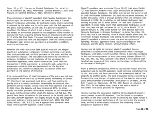 Page 28 of 52
Supp. 12, p. 131; Jocson vs. Capitol Subdivision Inc. et al., L-
6573, February 28, 1955; Mirandavs. Caridad Estates, L-2077 and
Aspuria vs. Caridad Estates, L-2121, October 3, 1950).
The contention of plaintiff-appellant that Payatas Subdivision Inc.
had no right to cancel the contract as there was only a "casual
breach" is likewise untenable. In contracts to sell, where ownership
is retained by the seller and is not to pass until the full payment of
the price, such payment, as we said, is a positive suspensive
condition, the failure of which is not a breach, casual or serious,
but simply an event that prevented the obligation of the vendor to
convey title from acquiring binding force, in accordance with Article
1117 of the Old Civil Code. To argue that there was only a casual
breach is to proceed from the assumption that the contract is one
of absolute sale, where non-payment is a resolutory condition,
which is not the case.
Whether the trial court could take judicial notice of the alleged
practice in subdivision companies to retain ownership over lands
they contracted to sell, until full payment of the price, we find not
necessary to discuss. The circumstances shown by the trend of
evidence, including the oral testimony of the witnesses for
defendant-appellees, more than convince this Court that the
transaction in 1926 was merely a contract to sell, subject to a
suspensive condition that was terminated for the Payatas
Subdivision Inc. before its dissolution, by reason of the non-
payment of the balance of the price.
It is contended (Error V) that the balance of the price was not due
and payable within the 9 to 10-month period mentioned in Exhibit
"F". this Court had examined said letter, and finds nothing to
justify such a strained conclusion. Reasonably interpreted, the
pertinent portion merely stated that if the first payment is at least
P1,500, then, the balance will bear interest at 10%. In other
words, the initial payment determines whether or not interest will
be paid, not the period within which the balance will fall due. The
period here bears no relation to the amount to be initially paid. At
any rate, plaintiff-appellant was legally bound to pay the obligation
due upon judicial or extra-judicial demand (Art. 1100, Old Civil
Code; Article 1169, N.C.C.); and it appears that demands were
made which plaintiff-appellant failed to heed.
Plaintiff-appellant next contends (Errors IX-XI) that when Exhibit
"O" was sent by Clemente Felix, upon instructions of defendant-
appellee Eulogio Rodriguez, the latter was not yet the owner of Lot
51 and the Payatas Subdivision Inc. had not yet been dissolved. As
earlier discussed, there is enough evidence that the company was
dissolved in 1939. As to whether or not Eulogio Rodriguez had
already acquired Lot 51 when Exhibit "O" was sent to plaintiff-
appellant, it would really seem that said Eulogio Rodriguez, as of
that time, was not yet the owner of Lot 51, since Exhibit "O" is
dated February 4, 1941 while Exhibit "U" (the deed of sale from
Januaria Rodriguez to Eulogio Rodriguez) is dated December 26,
1941. But this is not material, since it would merely show that, for
whomever Eulogio Rodriguez was acting, he still wanted to give
plaintiff-appellant a chance to own the land as a gesture of
liberality. Anyway, appellant failed to take advantage of the
proposal, and the same remains without binding effect.
Having lost all rights to the land, plaintiff-appellant has no
personality to question the sales subsequently made to Eulogio
Rodriguez, and later, to John Landhal. Hence, it becomes academic
to discuss the assignments of error pertaining thereto (Errors VII,
XII, XIII, XIV, XV, XVI), specially since there is no evidence that
Landhal was prevented from relying on the clear certificate of title
in the name of Rodriguez.
From a different perspective, there is yet another reason why the
purported sale to plaintiff-appellant could not have transferred title
to him, and could not have prevented the subsequent sale of the
property to another party. The land in question being covered by a
Torrens title, only the act of registration of the deed or instrument
could effect transfer of ownership (Worcester vs. Ocampo, 34 Phil.
646; Tuason vs. Raymundo, 28 Phil. 635; Buzon vs.Lichauco, 13
Phil. 354). In the instant case, there is not even a deed or
instrument that could possibly be registered.
Having reached the conclusion that title to the disputed property
never passed to plaintiff-appellant; that his failure to complete
payment of the price and his laches in enforcing his rights render it
inequitable to compel performance of the contract at the present
time, we find it unnecessary to discuss the remaining errors
assigned in appellant's brief.
 