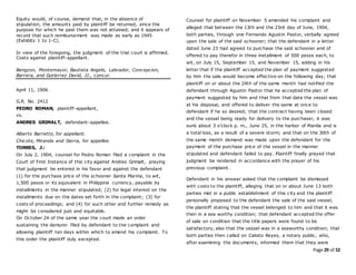 Page 29 of 52
Equity would, of course, demand that, in the absence of
stipulation, the amounts paid by plaintiff be returned, since the
purpose for which he paid them was not attained; and it appears of
record that such reimbursement was made as early as 1945
(Exhibits 1 to 1-C).
In view of the foregoing, the judgment of the trial court is affirmed.
Costs against plaintiff-appellant.
Bengzon, Montemayor, Bautista Angelo, Labrador, Concepcion,
Barrera, and Gutierrez David, JJ., concur.
April 11, 1906
G.R. No. 2412
PEDRO ROMAN, plaintiff-appellant,
vs.
ANDRES GRIMALT, defendant-appellee.
Alberto Barretto, for appellant.
Chicote, Miranda and Sierra, for appellee.
TORRES, J.:
On July 2, 1904, counsel for Pedro Roman filed a complaint in the
Court of First Instance of this city against Andres Grimalt, praying
that judgment be entered in his favor and against the defendant
(1) for the purchase price of the schooner Santa Marina, to wit,
1,500 pesos or its equivalent in Philippine currency, payable by
installments in the manner stipulated; (2) for legal interest on the
installments due on the dates set forth in the complaint; (3) for
costs of proceedings; and (4) for such other and further remedy as
might be considered just and equitable.
On October 24 of the same year the court made an order
sustaining the demurer filed by defendant to the complaint and
allowing plaintiff ten days within which to amend his complaint. To
this order the plaintiff duly excepted.
Counsel for plaintiff on November 5 amended his complaint and
alleged that between the 13th and the 23rd day of June, 1904,
both parties, through one Fernando Agustin Pastor, verbally agreed
upon the sale of the said schooner; that the defendant in a letter
dated June 23 had agreed to purchase the said schooner and of
offered to pay therefor in three installment of 500 pesos each, to
wit, on July 15, September 15, and November 15, adding in his
letter that if the plaintiff accepted the plan of payment suggested
by him the sale would become effective on the following day; that
plaintiff on or about the 24th of the same month had notified the
defendant through Agustin Pastor that he accepted the plan of
payment suggested by him and that from that date the vessel was
at his disposal, and offered to deliver the same at once to
defendant if he so desired; that the contract having been closed
and the vessel being ready for delivery to the purchaser, it was
sunk about 3 o’clock p. m., June 25, in the harbor of Manila and is
a total loss, as a result of a severe storm; and that on the 30th of
the same month demand was made upon the defendant for the
payment of the purchase price of the vessel in the manner
stipulated and defendant failed to pay. Plaintiff finally prayed that
judgment be rendered in accordance with the prayer of his
previous complaint.
Defendant in his answer asked that the complaint be dismissed
with costs to the plaintiff, alleging that on or about June 13 both
parties met in a public establishment of this city and the plaintiff
personally proposed to the defendant the sale of the said vessel,
the plaintiff stating that the vessel belonged to him and that it was
then in a sea worthy condition; that defendant accepted the offer
of sale on condition that the title papers were found to be
satisfactory, also that the vessel was in a seaworthy condition; that
both parties then called on Calixto Reyes, a notary public, who,
after examining the documents, informed them that they were
 