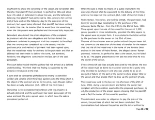 Page 30 of 52
insufficient to show the ownership of the vessel and to transfer title
thereto; that plaintiff then promised to perfect his title and about
June 23 called on defendant to close the sale, and the defendant
believing that plaintiff had perfected his title, wrote to him on the
23d of June and set the following day for the execution of the
contract, but, upon being informed that plaintiff had done nothing
to perfect his title, he insisted that he would buy the vessel only
when the title papers were perfected and the vessel duly inspected.
Defendant also denied the other allegations of the complaint
inconsistent with his own allegations and further denied the
statement contained in paragraph 4 of the complaint to the effect
that the contract was completed as to the vessel; that the
purchase price and method of payment had been agreed upon;
that the vessel was ready for delivery to the purchaser and that an
attempt had been made to deliver the same, but admitted,
however, the allegations contained in the last part of the said
paragraph.
The court below found that the parties had not arrived at a definite
understanding. We think that this finding is supported by the
evidence introduced at the trial.
A sale shall be considered perfected and binding as between
vendor and vendee when they have agreed as to the thing which is
the object of the contract and as to the price, even though neither
has been actually delivered. (Art. 1450 of the Civil Code.)
Ownership is not considered transmitted until the property is
actually delivered and the purchaser has taken possession of the
value and paid the price agreed upon, in which case the sale is
considered perfected.
When the sale is made by means of a public instrument the
execution thereof shall be equivalent to the delivery of the thing
which is the object of the contract. (Art. 1462 of the Civil Code.)
Pedro Roman, the owner, and Andres Grimalt, the purchaser, had
been for several days negotiating for the purchase of the
schooner Santa Marina - from the 13th to the 23d of June, 1904.
They agreed upon the sale of the vessel for the sum of 1,500
pesos, payable in three installments, provided the title papers to
the vessel were in proper form. It is so stated in the letter written
by the purchaser to the owner on the 23rd of June.
The sale of the schooner was not perfected and the purchaser did
not consent to the execution of the deed of transfer for the reason
that the title of the vessel was in the name of one Paulina Giron
and not in the name of Pedro Roman, the alleged owner. Roman
promised, however, to perfect his title to the vessel, but he failed
to do so. The papers presented by him did not show that he was
the owner of the vessel.
If no contract of sale was actually executed by the parties the loss
of the vessel must be borne by its owner and not by a party who
only intended to purchase it and who was unable to do so on
account of failure on the part of the owner to show proper title to
the vessel and thus enable them to draw up the contract of sale.
The vessel was sunk in the bay on the afternoon of the 25th of
June, 1904, during a severe storm and before the owner had
complied with the condition exacted by the proposed purchaser, to
wit, the production of the proper papers showing that the plaintiff
was in fact the owner of the vessel in question.
The defendant was under no obligation to pay the price of the
vessel, the purchase of which had not been concluded. The
conversations had between the parties and the letter written by
 