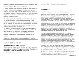 Page 31 of 52
defendant to plaintiff did not establish a contract sufficient in itself
to create reciprocal rights between the parties.
It follows, therefore, that article 1452 of the Civil Code relative to
the injury or benefit of the thing sold after a contract has been
perfected and articles 1096 and 1182 of the same code relative to
the obligation to deliver a specified thing and the extinction of such
obligation when the thing is either lost or destroyed, are not
applicable to the case at bar.
The first paragraph of article 1460 of the Civil Code and section
335 of the Code of Civil Procedure are not applicable. These
provisions contemplate the existence of a perfected contract which
can not, however, be enforced on account of the entire loss of the
thing or made the basis of an action in court through failure to
conform to the requisites provided by law.
The judgment of the court below is affirmed and the complaint is
dismissed with costs against the plaintiff. After the expiration of
twenty days from the date hereof let judgment be entered in
accordance herewith and ten days thereafter let the case be
remanded to the Court of First Instance for proper action. So
ordered.
Arellano, C.J., Mapa, Johnson, Carson and Willard, JJ., concur.
G.R. No. L-28845 June 10, 1971
TEODORA GONZALES BUNYI, petitioner,
vs.
SABINA REYES, LUZ JOAQUIN, ELVIRA JOAQUIN, ROSENDO
JOAQUIN, JR., LUALHATI JOAQUIN and LOIDA VIVO and the
HONORABLE COURT OF APPEALS, respondents.
Luis Teodoro for petitioner.
Anonuevo, Baez & Vasquez for private respondents.
TEEHANKEE, J.:
Appeal for certiorari from a decision of the Court of Appeals.
Petitioner Teodora Gonzales Bunyi was the defendant in an action
for reconveyance, on the ground of fraud, of a parcel of land
containing 16 ares and 59 centares (Lot No. 1310 of the Friar
Lands Estate) situated in Taguig, Rizal, covered by Transfer
Certificate of Title No. 43437 issued in her name, filed by private
respondents as plaintiff in the Court of First Instance of Rizal. 1
Respondents filed the suit on May 30, 1961 as heirs of the previous
registered owner of the land, Gil Joaquin, who had died on June 10,
1950, leaving respondents as his heirs, namely, his surviving
spouse, Sabina Reyes; his daughter, Luz Joaquin; and his minor
grandchildren, Elvira, Rosendo, Jr. and Lualhati, all surnamed
Joaquin (children of a deceased son, Rosendo), and represented by
their mother, Loida Vivo, as their guardian ad litem.
The main facts are undisputed. On September 24, 1935, Gil
Joaquin executed a deed of "Venita con Pacto de Retro", whereby
for and in consideration of the sum of P100.00 paid to him. by
petitioner, he ceded and transferred to petitioner the land then
titled in his name, expressly excluding the house or houses built
thereon, with the right of repurchasing the same within two years
thereafter, and assuming the payment of the land taxes and
agreeing to pay an annual rental of P12.00 as lessee thereof during
the stipulated period of redemption.
On July 5, 1941, after Gil Joaquin had failed to repurchase the
land, petitioner executed an affidavit of consolidation of ownership
and Joaquin's title was accordingly cancelled and a new certificate
of title issued on July 7, 1941 in petitioner's name.
The trial court, presided by the late Justice (then Judge) Angel H.
Mojica, summarized the conflicting claims of the parties per their
testimonial and documentary evidence, as follows:
 