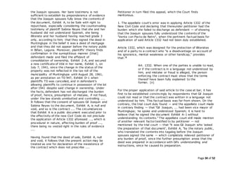 Page 34 of 52
the Joaquin spouses. Her bare testimony is not
sufficient to establish by preponderance of evidence
that the Joaquin spouses fully know the contents of
the document, Exhibit A, to be Sale with right to
repurchase, especially considering the countervailing
testimony of plaintiff Sabina Reyes that she and her
husband did not understand Spanish, she being
illiterate and her husband having reached grade 3
only, according to him; that they signed the deed in
Muntinglupa in the belief it was a deed of mortgage
and that they did not appear before the notary public
in Biñan, Laguna. Moreover, plaintiffs' theory finds
confirmation in the surreptitious manner [that]
defendant made and filed the affidavit of
consolidation of ownership, Exhibit 2-A, and secured
a new certificate of title in her name, Exhibit 1, on
July 7, 1941, since the change in the status of the
property was not reflected in the tax roll of the
municipality of Muntinglupa until August 28, 1961,
as per annotation on TD 947, Exhibit D-1 when
plaintiffs TD was cancelled, and in defendant's
allowing plaintiffs to continue in possession of the lot
after 1941 despite said change in ownership. Under
the facts, defendant has not discharged the burden
of proof, hence, presumption of mistake, if not fraud,
under the law stands unrebutted and controlling ....
It follows that the consent of spouses Gil Joaquin and
Sabina Reyes to the document, Exhibit A, is null and
void, and so is the contract .... The circumstances
that Exhibit A is a public document executed prior to
the effectivity of the new Civil Code do not preclude
the application of Article 1332 aforesaid ..., which is
procedural in nature, affecting burden of proof ...,
there being no vested right in the rules of evidence
....
Having found that the deed of sale, Exhibit A, null
and void, it follows that the present action may be
treated as one for declaration of the inexistence of
the contract which does not prescribe ....
Petitioner in turn filed this appeal, which the Court finds
meritorious.
1. The appellate court's error was in applying Article 1332 of the
New Civil Code and declaring that thereunder petitioner had the
burden which she failed to discharge as defendant — of showing
that the Joaquin spouses fully understood the contents of the
"Venta con Pacto de Retro", when the pertinent factual basis for
application of said Article 1332 had not been duly established.
Article 1332, which was designed for the protection of illiterates
and of a party to a contract who "is a disadvantage on account of
his ignorance, mental weakness or other handicap," provides
that: 5
Art. 1332. When one of the parties is unable to read,
or if the contract is in a language not understood by
him, and mistake or fraud is alleged, the person
enforcing the contract must show that the terms
thereof have been fully explained to the
former. (n)
For the proper application of said article to the case at bar, it has
first to be established convincingly by respondents that Gil Joaquin
could not read or that the contract was written in a language not
understood by him. This factual basis was far from shown. On the
contrary, the trial court duly found — and the appellate court made
in contrary finding — that "Gil Joaquin, ... had been vice mayor of
Muntinglupa; he spoke and understood Spanish; it is hard to
believe that he signed the document Exhibit A-1 without
understanding its contents." The appellate court still made mention
of another relevant factor testified to by petitioner — not
mentioned by the trial court — that "it was Gil Joaquin who 'asked
the preparation of that document', Exhibit A, "by the notary public,
who translated the contents into tagalog before the Joaquin
spouses signed the same — which completely relieved petitioner of
any burden of proof, since the further presumption arose that the
deed was prepared in accordance with Gil's understanding and
instructions, since he caused its preparation.
 