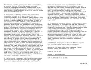 Page 35 of 52
The trial court, therefore, properly ruled that it was respondents,
as plaintiffs, who failed to overcome by clear, strong and
convincing evidence the positive value and effect of the notary's
certificate that the Joaquin spouses duly executed the "Venta con
Pacto de Retro" and acknowledged the fact of its execution of their
sworn and free will before him.
2. The appellate court merely concluded that petitioner had
consolidated ownership of the land on July 7, 1941 in a
"surreptitious manner" on the assumption, without reference to the
evidence of record, that petitioner's ownership of the land was not
reflected in the municipality's tax roll "until August 28, 1961, as
per annotation on TD-947, Exhibit D-1, when plaintiffs' TD was
cancelled and that petitioner "allowed plaintiffs to continue in
Possession of the lot after 1941 despite said change of ownership."
These assumptions of the appellate court are not supported by the
evidence of record cited 'in the trial court's decision that petitioner
"had been paying the real estate taxes for the land as shown by
her documents, Exhibits 3 and 4, and that the land had been
registered in her name for taxation purposes since 1949 (Exh. 5);"
and that on the other hand, "Plaintiff Sabina Reyes failed to
produce any receipt tending to prove her claim that she had
regularly paid the interests and the alleged `loan' since 1935 up to
the filing of the complaint. She declared that she had religiously
paid the taxes for the land, yet she failed to substantiate her
testimony with the best evidence. The records show that she paid
the real estate taxes for the years 1949 to 1959 on December 22,
1960 only (Exhs. C and C-1), that is, five months before the filing
of the complaint." Petitioner's brief further cites as to the fact of
possession that "it was admitted by Luz Joaquin herself (one of the
respondents and daughter of Gil Joaquin) that after World War II,
she removed her house from the same lot, (S. T. N. of August
1962 p. 8 and S. T. N. of February 27, 1963, p. 2) while one of the
daughters of the petitioner, FortunataBunyi has a house on the
same lot since 1959 (S. T. N. of October 26, 1962, pp. 3 & 7)
which was not even denied by the respondents," which citation of
the record is not denied in respondent's brief.
3. The final error of the appellate court flowed from its erroneous
conclusion that "the consent of spouses Gil Joaquin and Sabina
Reyes to the document, Exhibit A, is null and void," hence "it
follows that the present action may be treated as one for
declaration of the inexistence of the contract which does not
prescribe." The sale at bar is governed by the provisions of the old
civil code, and as was appointed out by Mr. Justice Reyes in one
case 6, "(U)nder Article 1509 of the old Code, the vendee
irrevocably acquires ownership over the thing sold upon failure of
the vendor to redeem — i.e. ownership is consolidated in the
vendee by operation of law." The court's jurisprudence has been
uniform in support of petitioner's submittal that the rights vested in
her as vendee under the provisions of the old Code could not be
impaired by the provisions of the new Civil Code which took effect
only in 1950. 7
On the question of prescription of action, the Court, per Mr. Justice
Reyes, in Fernandez vs. Fernandez, 8 has held that "the right of
action to question the nature of the original transaction as well as
any action to recover the land, if any such rights ever existed, were
extinguished by prescription ten years after the appellant
consolidated his ownership in 1936." Respondents' right to
question the nature of the deed and to seek reconveyance must be
held therefore to have prescribed in 1951, ten years after
petitioner's consolidation of ownership of the land on July 7, 1941,
when a new certificate of title was issued in her favor and that of
Gil Joaquin was cancelled, and the filing of the present action
almost twenty years after such consolidation is barred by
prescription.
ACCORDINGLY, the judgment of the Court of Appeals appealed
from is hereby reversed and set aside. Without costs.
Concepcion, C.J., Reyes, J.B.L., Dizon, Makalintal, Zaldivar,
Fernando, Villamor and Makasiar, JJ., concur.
Castro, J., took no part.
Barredo, J., reserves his vote.
G.R. No. 140479 March 8, 2001
 