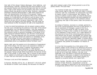 Page 40 of 52
their right of first refusal. Federico Bantugan, Irene Guillermo, and
PaternoInquing uniformly testified that they were promised by the
late spouses Faustino and CrescenciaTiangco and, later on, by their
heirs a right of first refusal over the property they were currently
leasing should they decide to sell the same. Moreover, respondents
presented a letter20 dated October 9, 1990 where Eufrocina de
Leon, the representative of the heirs of the spouses Tiangco,
informed them that they had received an offer to buy the disputed
property for P2,000,000.00 and offered to sell the same to the
respondents at the same price if they were interested. Verily, if
Eufrocina de Leon did not recognize respondents’ right of first
refusal over the property they were leasing, then she would not
have bothered to offer the property for sale to the respondents.
It must be noted that petitioners did not present evidence before
the trial court contradicting the existence of the right of first refusal
of respondents over the disputed property. They only presented
petitioner Rene Joaquin, the vice-president of petitioner Rosencor,
who admitted having no personal knowledge of the details of the
sales transaction between Rosencor and the heirs of the spouses
Tiangco21. They also dispensed with the testimony of Eufrocina de
Leon22 who could have denied the existence or knowledge of the
right of first refusal. As such, there being no evidence to the
contrary, the right of first refusal claimed by respondents was
substantially proven by respondents before the lower court.
Having ruled upon the question as to the existence of respondents’
right of first refusal, the next issue to be answered is whether or
not the Court of Appeals erred in ordering the rescission of the
Deed of Absolute Sale dated September 4, 1990 between
Rosencorand Eufrocina de Leon and in decreeing that the heirs of
the spouses Tiangco should afford respondents the exercise of their
right of first refusal. In other words, may a contract of sale entered
into in violation of a third party’s right of first refusal be rescinded
in order that such third party can exercise said right?
The issue is not one of first impression.
In Guzman, Bocaling and Co, Inc. vs. Bonnevie23, the Court upheld
the decision of a lower court ordering the rescission of a deed of
sale which violated a right of first refusal granted to one of the
parties therein. The Court held:
"xxx Contract of Sale was not voidable but rescissible.
Under Article 1380 to 1381 (3) of the Civil Code, a contract
otherwise valid may nonetheless be subsequently rescinded
by reason of injury to third persons, like creditors. The
status of creditors could be validly accorded the Bonnevies
for they had substantial interests that were prejudiced by
the sale of the subject property to the petitioner without
recognizing their right of first priority under the Contract of
Lease.
According to Tolentino, rescission is a remedy granted by
law to the contracting parties and even to third persons, to
secure reparations for damages caused to them by a
contract, even if this should be valid, by means of the
restoration of things to their condition at the moment prior
to the celebration of said contract. It is a relief allowed for
the protection of one of the contracting parties and even
third persons from all injury and damage the contract may
cause, or to protect some incompatible and preferent right
created by the contract. Rescission implies a contract which,
even if initially valid, produces a lesion or pecuniary damage
to someone that justifies its invalidation for reasons of
equity.
It is true that the acquisition by a third person of the
property subject of the contract is an obstacle to the action
for its rescission where it is shown that such third person is
in lawful possession of the subject of the contract and that
he did not act in bad faith. However, this rule is not
applicable in the case before us because the petitioner is
not considered a third party in relation to the Contract of
Sale nor may its possession of the subject property be
regarded as acquired lawfully and in good faith.
Indeed, Guzman, Bocaling and Co. was the vendee in the
Contract of Sale. Moreover, the petitioner cannot be
deemed a purchaser in good faith for the record shows that
it categorically admitted that it was aware of the lease in
 
