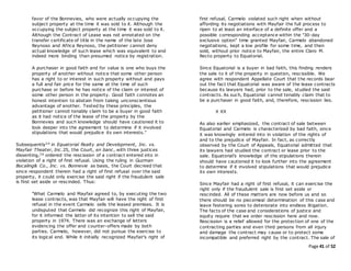 Page 41 of 52
favor of the Bonnevies, who were actually occupying the
subject property at the time it was sold to it. Although the
occupying the subject property at the time it was sold to it.
Although the Contract of Lease was not annotated on the
transfer certificate of title in the name of the late Jose
Reynoso and Africa Reynoso, the petitioner cannot deny
actual knowledge of such lease which was equivalent to and
indeed more binding than presumed notice by registration.
A purchaser in good faith and for value is one who buys the
property of another without notice that some other person
has a right to or interest in such property without and pays
a full and fair price for the same at the time of such
purchase or before he has notice of the claim or interest of
some other person in the property. Good faith connotes an
honest intention to abstain from taking unconscientious
advantage of another. Tested by these principles, the
petitioner cannot tenably claim to be a buyer in good faith
as it had notice of the lease of the property by the
Bonnevies and such knowledge should have cautioned it to
look deeper into the agreement to determine if it involved
stipulations that would prejudice its own interests."
Subsequently24 in Equatorial Realty and Development, Inc. vs.
Mayfair Theater, Inc.25, the Court, en banc, with three justices
dissenting,26 ordered the rescission of a contract entered into in
violation of a right of first refusal. Using the ruling in Guzman
Bocaling& Co., Inc. vs. Bonnevie as basis, the Court decreed that
since respondent therein had a right of first refusal over the said
property, it could only exercise the said right if the fraudulent sale
is first set aside or rescinded. Thus:
"What Carmelo and Mayfair agreed to, by executing the two
lease contracts, was that Mayfair will have the right of first
refusal in the event Carmelo sells the leased premises. It is
undisputed that Carmelo did recognize this right of Mayfair,
for it informed the latter of its intention to sell the said
property in 1974. There was an exchange of letters
evidencing the offer and counter-offers made by both
parties. Carmelo, however, did not pursue the exercise to
its logical end. While it initially recognized Mayfair’s right of
first refusal, Carmelo violated such right when without
affording its negotiations with Mayfair the full process to
ripen to at least an interface of a definite offer and a
possible corresponding acceptance within the "30-day
exclusive option" time granted Mayfair, Carmelo abandoned
negotiations, kept a low profile for some time, and then
sold, without prior notice to Mayfair, the entire Claro M.
Recto property to Equatorial.
Since Equatorial is a buyer in bad faith, this finding renders
the sale to it of the property in question, rescissible. We
agree with respondent Appellate Court that the records bear
out the fact that Equatorial was aware of the lease contracts
because its lawyers had, prior to the sale, studied the said
contracts. As such, Equatorial cannot tenably claim that to
be a purchaser in good faith, and, therefore, rescission lies.
X XX
As also earlier emphasized, the contract of sale between
Equatorial and Carmelo is characterized by bad faith, since
it was knowingly entered into in violation of the rights of
and to the prejudice of Mayfair. In fact, as correctly
observed by the Court of Appeals, Equatorial admitted that
its lawyers had studied the contract or lease prior to the
sale. Equatorial’s knowledge of the stipulations therein
should have cautioned it to look further into the agreement
to determine if it involved stipulations that would prejudice
its own interests.
Since Mayfair had a right of first refusal, it can exercise the
right only if the fraudulent sale is first set aside or
rescinded. All of these matters are now before us and so
there should be no piecemeal determination of this case and
leave festering sores to deteriorate into endless litigation.
The facts of the case and considerations of justice and
equity require that we order rescission here and now.
Rescission is a relief allowed for the protection of one of the
contracting parties and even third persons from all injury
and damage the contract may cause or to protect some
incompatible and preferred right by the contract. The sale of
 