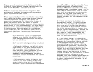 Page 46 of 52
Simprosa presently occupies parcel No. 2 while parcel No. 3 is
occupied by Timoteo, although the same is actually titled in the
name of Sofia. Parcel No. 4 is occupied by Recaredo.
Petitioners have several times demanded the partition of the
aforementioned properties, but notwithstanding such demands
private respondents refused to accede.
Private respondents alleged in their answer that in or about April,
1951, the late Marcos Espina and his widow, Simprosa, together
with their children made a temporary verbal division and
assignment of shares among their children. After the death of
Marcos, the temporary division was finalized by the heirs.
Thereafter the heirs took immediate possession of their respective
shares on April 20, 1952. Private respondents took actual physical
possession of their respective shares including the portions ceded
to them by Simprosa upon their payment of P50.00 each per
quarter starting April, 1952 until the latter's death pursuant to
their contract of procession The assignment of shares was as
follows:
(a) To the surviving spouses, (sic) SimprosaVda.
deEspina, herein plaintiffs, one-half (1/2) of the
parcel of land adjudicated to each of said plaintiffs-
heirs and defendants;
(b) To each of the following compulsory heirs, to wit:
1. To Recaredo (sic) Espina, one-half (1/2) portion
which contains an area of one and three-fourths (1
3/4) hectares and which forms part of Parcel 4
whose description is given in paragraph III of the
complaint, the said Parcel IV has been in the
possession of both RecaredoEspina and plaintiff
SimprosaVda. deEspina from April 20, 1952 until the
present time;
2. To TimoteoEspina, one half (1/2) portion which
contains an area of not less than one-half (1/2)
hectare and which forms part of Parcel 3 whose
description is given in paragraph III of the complaint,
the said Parcel III was originally assigned by Marcos
Espina who thereupon obtained an Original
Certificate of Title in her (sic) name but was finally
adjudicated to said TimoteoEspina in April, 1952, the
other half (1/2) portion of which parcel III was the
share of the surviving spouses (sic), SimprosaVda.
deEspina, and said Parcel III has been in the
possession of said TimoteoEspina and SimprosaVda.
deEspina from April, 1952 until the present time as
their share;
3. To Cecilia (sic) Espina, GaudiosaEspina and
NeciforaEspina, one-half (1/2) portion, share and
share alike which contains two (2) hectares and
which forms part of Parcel II whose description is
given in paragraph III of the complaint, the other
half (1/2) of said Parcel III (sic) is the share of the
surviving spouses (sic) SimprosaVda. deEspina, and
said Parcel III (sic) has been in the possession of
said Cecilia. (sic) Espina, GaudiosaEspina and
NeciforaEspina and SimprosaVda.deEspina from
April, 1952 until the present time;
4. To Sofia Espina, one-half (1/2) portion of the
parcel of land included in the deception of Parcel 1 in
paragraph III of the complaint, the other half (1/2)
of said parcel being the share of the surviving
spouses (sic) SimprosaVda. deEspina and having
been ceded by said SimprosaVda. deEspina to said
Sofia Espina for a valuable consideration payable
quarterly at the rate of P50.00 beginning April, 1952
until her death, and said Sofia Espina has been
regularly paying to said SimprosaVda. de Espina
quarterly from April, 1952 the said amount of P50.00
until the present time, and by virtue of said
agreement, Sofia Espina obtained Original Certificate
of Title in her name of said parcel of land which is
included in the description of said parcel 1, as her
exclusive property;
 
