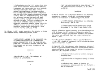 Page 47 of 52
5. To Jose Espina, one-half (1/2) portion of the other
parcel of land included in the description of Parcel 1
in paragraph 1 of the complaint, the other half (1/2)
of said parcel being the share of the surviving
spouses (sic) SimprosaVda. deEspina and having
been coded (sic) by said SimprosaVda. deEspina to
said Jose Espina for a valuable consideration payable
quarterly at the rate of P50.00 beginning April, 1952
until her death, and said Jose Espina has been
regularly quarterly paying to said SimprosaVda.
deEspina from April, 1952 until the present time, the
said amount of P50.00, and by virtue of said
agreement, Jose Espina obtained Original Certificate
of Title in his name of said parcel of land which is
included in the description of said Parcel 1 as his
exclusive property. (Rollo, pp. 27-28)
On February 13, 1974 private respondents filed a motion to dismiss
the complaint alleging the following grounds, to wit:
I
THAT THE FACTS ALLEGED IN THE COMPLAINT FAIL
TO CONFER UPON THE COURT COMPLETE AND
LAWFUL JURISDICTION OVER THE CASE FOR NON-
COMPLIANCE WITH THE CONDITION SINE QUA NON
CONCERNING SUIT BETWEEN MEMBERS OF THE
SAME FAMILY.
xxxxxxxxx
II
THAT THE CAUSE OF ACTION IS BARRED BY . . . .
STATUTE OF LIMITATIONS.
xxxxxxxxx
III
THAT THE PLAINTIFFS HAS NO LEGAL CAPACITY TO
SUE, (Motion to Dismiss Complaint, pp. 1-5;Rollo,
pp. 34-38)
xxxxxxxxx
On May 9, 1975 the trial court granted the motion and thereafter
dismissed the complaint. On May 23, 1975 petitioners filed a
motion for reconsideration on the following grounds, to wit:
1. THAT THE ORDER OF DISMISSAL HAS NO LEGAL
BASIS IN FACT AND IN LAW.
2. THAT THE STATUTE OF LIMITATIONS IS NOT
APPLICABLE IN THE CASE AT BAR. (Rollo, p. 50)
However, petitioners' motion was denied in an order dated July 23,
1975. On August 11, 1975 petitioners filed another motion for
reconsideration stressing that they were denied due process when
their motion was not heard. Again said motion was denied on
August 13, 1975.
Thereafter, petitioners filed their notice of appeal on September
11, 1975 and a motion for extension of time to file their Record on
Appeal on September 18, 1975.
On March 15, 1976, the respondent judge disapproved petitioners'
Record on Appeal and appeal bond on the ground that the notice of
appeal was filed out of time. Hence, this petition. The petitioners
raised four (,41) assignment of errors:
1. Whether or not an action for partition among co-
heirs prescribes.
2. Whether or not an oral partition among co-heirs is
valid.
3. Whether or not a hearing on a motion for
reconsideration is indispensable the lack of which is a
deal of due process.
 