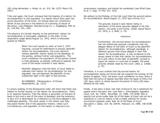 Page 49 of 52
183 citing Hernandez v. Andal, et. al., G.R. No. L275, March 29,
1957)
Time and again, the Court stresses that the hearing of a motion for
reconsideration in oral argument is a matter which rests upon the
sound discretion of the Court. Its refusal does not constitute a
denial of due process in the absence of a showing of abuse of
discretion. (see Philippine Manufacturing Co. v. AngBisigng PMC et.
al., 118 Phil. 431, 434)
The absence of a formal hearing on the petitioners' motion for
reconsideration is thoroughly explained in the order of the
respondent judge dated August 13, 1975, which is hereunder
quoted as follows:
When the court issued its order of June 5, 1975
requiring counsel for defendants to answer plaintiffs'
motion for reconsideration, the court opted to
resolve plaintiffs' motion based on the pleadings of
the parties, without further oral arguments. The
court considered the arguments of the parties stated
in their pleadings as already sufficient to apprise the
court of the issues involved in said motion.
Plaintiffs' allegation that the Clerk of Court failed to
calendar their motion for reconsideration for oral
argument has not deprived the plaintiffs of any
substantial right or his right to due process.
SO ORDERED. (Memorandum of Private
Respondents, pp. 1213)
A cursory reading of the aforequoted order will show that there was
indeed no formal hearing on the motion for reconsideration. There
is no question however, that the motion is grounded on the lack of
basis in fact and in law of the order of dismissal and the existence
or lack of it is determined by a reference to the facts alleged in the
challenged pleading. The issue raised in the motion was fully
discussed therein and in the opposition thereto. Under such
circumstances, oral argument on the motion is reduced to an
unnecessary ceremony and should be overlooked (see Ethel Case,
et al. v. Jugo, 77 Phil. 517, 522).
We adhere to the findings of the trial court that the second motion
for reconsideration dated August 11, 1975 ispro forma, to it
The grounds stated in said motion being in
reiteration of the same grounds alleged in his first
motion, the same is pro-forma. (Order dated March
15, 1976, p. 2, Rollo, p. 74)
xxxxxxxxx
Furthermore, the second motion for reconsideration
has not stated new grounds considering that the
alleged failure of the Clerk of Court to set plaintiffs'
motion for reconsideration, although seemingly a
different ground than those alleged in their first
motion for reconsideration, is only incidental to the
issues raised in their first motion for reconsideration,
as it only refers to the right of plaintiffs' counsel to
argue his motion in court just to amplify the same
grounds already deed by the court. (Ibid, p. 3,Rollo,
p. 75)
Therefore, it is very evident that the second motion for
reconsideration being pro-forma did not suspend the running of the
period of appeal. Thus, the lower court committed no error when it
held that the notice of appeal was filed after the lapse of thirty five
(35) days, which is clearly beyond the period of thirty (30) days
allowed by the rules.
Finally, it has been a basic rule that certiorari is not a substitute for
appeal which had been lost. (see Edra v. Intermediate Appellate
Court, G.R. No. 75041, November 13, 1989, 179 SCRA 344) A
special civil action under Rule 65 of the Rules of Court will not be a
substitute or cure for failure to file a timely petition for review
oncertiorari (appeal) under Rule 45 of the Rules of Court.
(Escudero v. Dulay, G.R. No. 60578, February 23, 1988, 158 SCRA
69, 77)
 