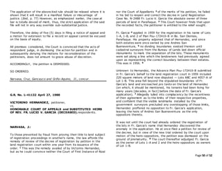 Page 50 of 52
The application of the abovecited rule should be relaxed where it is
shown that it will result in a manifest failure or miscarriage of
justice. (Ibid, p. 77) However, as emphasized earlier, the case at
bar is totally devoid of merit, thus, the strict application of the said
file will not in any way override sub-substantial justice.
Therefore, the delay of five (5) days in filing a notice of appeal and
a motion for extension to file a record on appeal cannot be excused
on the basis of equity.
All premises considered, the Court is convinced that the acts of
respondent judge, in dismissing the action for partition and in
subsequently denying the motions for reconsideration of the
petitioners, does not amount to grave abuse of discretion.
ACCORDINGLY, the petition is DISMISSED.
SO ORDERED.
Narvasa, Cruz, Gancayco and Griño-Aquino, JJ., concur.
G.R. No. L-41132 April 27, 1988
VICTORINO HERNANDEZ, petitioner,
vs.
HONORABLE COURT OF APPEALS and SUBSTITUTED HEIRS
OF REV. FR. LUCIO V. GARCIA (DECEASED).respondents.
NARVASA, J.:
To those prevented by fraud from proving their title to land subject
of registration proceedings in another's name, the law affords the
remedy of review of the decree of registration by petition in the
land registration court within one year from its issuance of the
order. 1 This was the remedy availed of by Victorino Hernandez,
but as he could convince neither the Court of First Instance of Rizal
nor the Court of Appellants 2 of the merits of his petition, he failed
in his bid to reopen and correct the decree in Land Registration
Case No. N-2488 Fr. Lucio V. Garcia the absolute owner of three
parcels of land in Parañaque. 3 This Court however finds that upon
the recorded facts, the petitioner is entitled to the relief sought.
Fr. Garcia 4 applied in 1959 for the registration in his name of Lots
1-A, 1-B, and 2 of Plan Psu-172410-B in Bo. San Dionisio,
Parañaque. His property adjoined that of Hernandez, and since
both estates were once owned by one Andres San
Buenaventura, 5 no dividing boundaries existed thereon until
cadastral surveyors from the Bureau of Lands laid down official
monuments to mark the separation of the lots. These monuments
were set along a line which the landowners had previously agreed
upon as representing the correct boundary between their estates.
This was in 1956. 6
Unknown to Hernandez, the Advance Plan Psu-172410-B submitted
in Fr. Garcia's behalf to the land registration court in 1959 included
220 square meters of land now disputed — Lots ABC and 4057-A of
Lot 1-B. This area fell beyond the stipulated boundaries of Fr.
Garcia's land and encroached pro tanto on the land of Hernandez
(on which, it should be mentioned, his tenants had been living for
many years [decades, in fact] before the date of Fr. Garcia's
application). 7 Allegedly lulled into complacency by the recentness
of their agreement as to the limits of their respective properties,
and confident that the visible landmarks installed by the
government surveyors precluded any overstepping of those limits,
Hernandez proffered no opposition to Fr. Garcia's application,
leaving the heirs of Andres San Buenaventura as the only
oppositors thereto.
It was not until the court had already ordered the registration of
the lots in Fr. Garcia's name that Hernandez discovered the
anomaly in the application. He at once filed a petition for review of
the decree, but in view of the new trial ordered by the court upon
motion of the heirs-oppositors, the petition was dismissed on the
ground of prematurity. 8 The court thereafter adjudged Fr. Garcia
as the owner of Lots 1-A and 2 and the heirs-oppositors as owners
of Lot 1-B.
 