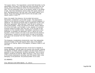 Page 52 of 52
716 square meters. The respondents cannot hold Hernandez to the
approximate area fixed in the deed and claim ownership over the
excess. All the land embraced within the stated boundaries was
sold. 18 If the respondent insist on the figures named in the deeds
of sale, then they themselves stand to lose 736 square meters of
land. San Buenaventura had only sold 1,545 square meters to Fr.
Garcia, 19 but the estate was later found to be actually 2,328
square meters in area. 20
Given the weight they deserve, the recorded facts prove
Hernandez's entitlement to the relief sought. The respondents'
reliance on the Statute of Frauds to secure a contrary judgment is
misplaced. The Statute of Frauds finds no application to this c ase.
Not every agreement "affecting land" must be put in writing to
attain enforceability. Under the Statute of Frauds, Article 1403(2)
(e) of the Civil Code, such formality is only required of contracts
involving leases for longer than one year, or for the sale of real
property or of an interest therein. Hernandez's testimony is thus
admissible to establish his agreement with Fr. Garcia as to the
boundary of their estates. It is also to be noted that the presence
of Hernandez's tenants on the land within his side of the border,
were this to be reckoned from the "mojones," further buttresses
his claim.
The foregoing considerations demonstrate more than adequately
that the inclusion of the 220-square-meter area in the Original
Certificate of Title No. 8664 of the Register of Deeds of Rizal is null
and void.
ACCORDINGLY, the appealed decision of the Court of Appeals is
hereby REVERSED and set aside and another one entered, ordering
the Register of Deeds of Rizal to register the 220 square meters in
question in favor of petitioner Victorino Hernandez; and to cancel
Original Certificate of Title No. 8664 and issue a new one in favor
of the private respondents excluding said 220-square-meter area
belonging to the petitioner. No pronouncement as to costs.
SO ORDERED.
Cruz, Gancayco and Griño-Aquino, JJ., concur.
 