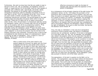 Page 8 of 52
Furthermore, We wish to stress here that We are unable to read in
Section 5 of R.A. No. 720, as amended, any legislative intent to
modify or repeal Section 119 of the Public Land Act. Each speaks of
and deals with a different right. Specifically, the former merely
liberalizes the duration of an existing right of redemption in
extrajudicial foreclosure sales by extending the period of one (1)
year fixed in Act No. 3135, as amended by Act No. 4118, to two
(2) years insofar as lands acquired under free patent and
homestead statutes are concerned. The second speaks of the right
to repurchase and prescribes the period within which it may be
exercised. These two (2) rights are by no means synonymous.
Under Act No. 3135, the purchaser in a foreclosure sale has, during
the redemption period, only an inchoate right and not the absolute
right to the property with all the accompanying incidents. 23 He
only becomes an absolute owner of the property if it is not
redeemed during the redemption period. 24 Upon the other hand,
the right to repurchase is based on the assumption that the person
under obligation to reconvey the property has the full title to the
property because it was voluntarily conveyed to him or that he had
consolidated his title thereto by reason of a redemptioner's failure
to exercise his right of redemption. Thus, in Paras vs. Court of
Appeals, 25 this Court, adverting to Gonzalez vs.
Calimbas, 26 stated:
After a careful study of the point raised in the
present appeal by certiorari, we agree with the Court
of Appeals that the five-year period within which a
homesteader or his widow or heirs may repurchase a
homestead sold at public auction or foreclosure sale
under Act 3135 as amended, begins not at the date
of the sale when merely a certificate is issued by the
Sheriff or other official, but rather on the day after
the expiration of the period of repurchase, 27 when
deed of absolute sale is executed and the property
formally transferred to the purchaser. As this Court
said in the case of Gonzales (sic) vs. Calimbas and
Poblete, 51 Phil., 355, the certificate of sale issued to
the purchaser at an auction sale is intended to be a
mere memorandum of the purchase. It does not
transfer the property but merely identifies the
purchaser and the property, states the price paid and
the date when the right of redemption expires. The
effective conveyance is made by the deed of
absolute sale executed after the expiration of the
period of redemption.
As a consequence of the inchoate character of the right during the
redemption period, Act No. 3135 allows the purchaser at the
foreclosure sale to take possession of the property only upon the
filing of a bond in an amount equivalent to the use of the property
for a period of twelve (12) months, to indemnify the mortgagor in
case it be shown that the sale was made without violating the
mortgage or without complying with the requirements of the Act.
That bond is not required after the purchaser has consolidated his
title to the property following the mortgagor's failure to exercise
his right of redemption for in such a case, the former has become
the absolute owner thereof. 28
Thus, the rules on redemption in the case of an extrajudicial
foreclosure of land acquired under free patent or homestead
statutes may be summarized as follows: If the land is mortgaged
to a rural bank under R.A. No. 720, as amended, the mortgagor
may redeem the property within two (2) years from the date of
foreclosure or from the registration of the sheriff's certificate of
sale at such foreclosure if the property is not covered or is covered,
respectively, by a Torrens title. If the mortgagor fails to exercise
such right, he or his heirs may still repurchase the property within
five (5) years from the expiration of the two (2) year redemption
period pursuant to Section 119 of the Public Land Act (C.A. No.
141). If the land is mortgaged to parties other than rural banks,
the mortgagor may redeem the property within one (1) year from
the registration of the certificate of sale pursuant to Act No. 3135.
If he fails to do so, he or his heirs may repurchase the property
within five (5) years from the expiration of the redemption period
also pursuant to Section 119 of the Public Land Act.
The expropriation of the land in question by the NHA is of no
moment. The expropriation case was begun before the foreclosure
sale and was brought against the private respondents, among
other parties. The court's order for the payment of compensation
was entered and the compliance thereof by the NHA was made
within the private respondents' 5-year repurchase period. Although
the petitioner had a Transfer Certificate of Title over the lot at the
 