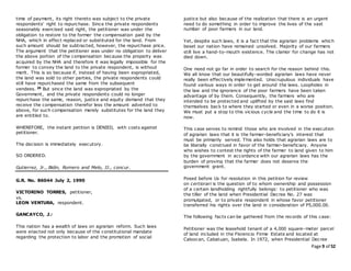 Page 9 of 52
time of payment, its right thereto was subject to the private
respondents' right to repurchase. Since the private respondents
seasonably exercised said right, the petitioner was under the
obligation to restore to the former the compensation paid by the
NHA, which in effect replaced or substituted for the land. From
such amount should be subtracted, however, the repurchase price.
The argument that the petitioner was under no obligation to deliver
the above portion of the compensation because the property was
acquired by the NHA and therefore it was legally impossible for the
former to convey the land to the private respondent, is without
merit. This is so because if, instead of having been expropriated,
the land was sold to other parties, the private respondents could
still have repurchased the same from the subsequent
vendees. 29 But since the land was expropriated by the
Government, and the private respondents could no longer
repurchase the same, reason, justice and equity demand that they
receive the compensation therefor less the amount adverted to
above, for such compensation merely substitutes for the land they
are entitled to.
WHEREFORE, the instant petition is DENIED, with costs against
petitioner.
The decision is immediately executory.
SO ORDERED.
Gutierrez, Jr., Bidin, Romero and Melo, JJ., concur.
G.R. No. 86044 July 2, 1990
VICTORINO TORRES, petitioner,
vs.
LEON VENTURA, respondent.
GANCAYCO, J.:
This nation has a wealth of laws on agrarian reform. Such laws
were enacted not only because of the constitutional mandate
regarding the protection to labor and the promotion of social
justice but also because of the realization that there is an urgent
need to do something in order to improve the lives of the vast
number of poor farmers in our land.
Yet, despite such laws, it is a fact that the agrarian problems which
beset our nation have remained unsolved. Majority of our farmers
still live a hand-to-mouth existence. The clamor for change has not
died down.
One need not go far in order to search for the reason behind this.
We all know that our beautifully-worded agrarian laws have never
really been effectively implemented. Unscrupulous individuals have
found various ways in order to get around the laws. Loopholes in
the law and the ignorance of the poor farmers have been taken
advantage of by them. Consequently, the farmers who are
intended to be protected and uplifted by the said laws find
themselves back to where they started or even in a worse position.
We must put a stop to this vicious cycle and the time to do it is
now.
This case serves to remind those who are involved in the execution
of agrarian laws that it is the farmer-beneficiary's interest that
must be primarily served. This also holds that agrarian laws are to
be liberally construed in favor of the farmer-beneficiary. Anyone
who wishes to contest the rights of the farmer to land given to him
by the government in accordance with our agrarian laws has the
burden of proving that the farmer does not deserve the
government grant.
Posed before Us for resolution in this petition for review
on certiorari is the question of to whom ownership and possession
of a certain landholding rightfully belongs: to petitioner who was
the tiller of the land when Presidential Decree No. 27 was
promulgated, or to private respondent in whose favor petitioner
transferred his rights over the land in consideration of P5,000.00.
The following facts can be gathered from the records of this case:
Petitioner was the leasehold tenant of a 4,000 square-meter parcel
of land included in the Florencio Firme Estate and located at
Caloocan, Cabatuan, Isabela. In 1972, when Presidential Decree
 