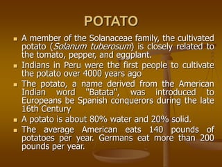 POTATO
 A member of the Solanaceae family, the cultivated
potato (Solanum tuberosum) is closely related to
the tomato, pepper, and eggplant.
 Indians in Peru were the first people to cultivate
the potato over 4000 years ago
 The potato, a name derived from the American
Indian word "Batata", was introduced to
Europeans be Spanish conquerors during the late
16th Century
 A potato is about 80% water and 20% solid.
 The average American eats 140 pounds of
potatoes per year. Germans eat more than 200
pounds per year.
 