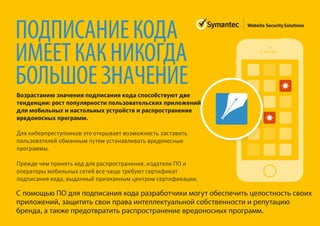 ПОДПИСАНИЕКОДА
ИМЕЕТКАКНИКОГДА
БОЛЬШОЕЗНАЧЕНИЕ
Возрастанию значения подписания кода способствуют две
тенденции: рост популярности пользовательских приложений
для мобильных и настольных устройств и распространение
вредоносных программ.
Для киберпреступников это открывает возможность заставить
пользователей обманным путем устанавливать вредоносные
программы.
Прежде чем принять код для распространения, издатели ПО и
операторы мобильных сетей все чаще требуют сертификат
подписания кода, выданный признанным центром сертификации.
С помощью ПО для подписания кода разработчики могут обеспечить целостность своих
приложений, защитить свои права интеллектуальной собственности и репутацию
бренда, а также предотвратить распространение вредоносных программ.
 