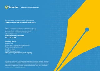 Для получения дополнительной информации
свяжитесь с консультантом по безопасности.
Адреса и номера телефонов представительств в
разных странах представлены на нашем веб-сайте.
Для получения информации о продуктах
в Великобритании
обращайтесь по телефонам
+41 22 54 50 288
Symantec Россия
Москва-Сити
Бизнес-центр «Башня на Набережной»
Пресненская набережная, 10
Блок С, 11 этаж
123317 Москва, Россия
https://www.symantec.com/code-signing/
© Symantec Corporation, 2015. Все права защищены. Symantec, эмблема Symantec,
эмблема Checkmark и эмблема Norton Secured являются товарными знаками или
зарегистрированными товарными знаками корпорации Symantec или ее дочерних
компаний в США и других странах. Другие наименования могут быть товарными
знаками соответствующих владельцев.
 