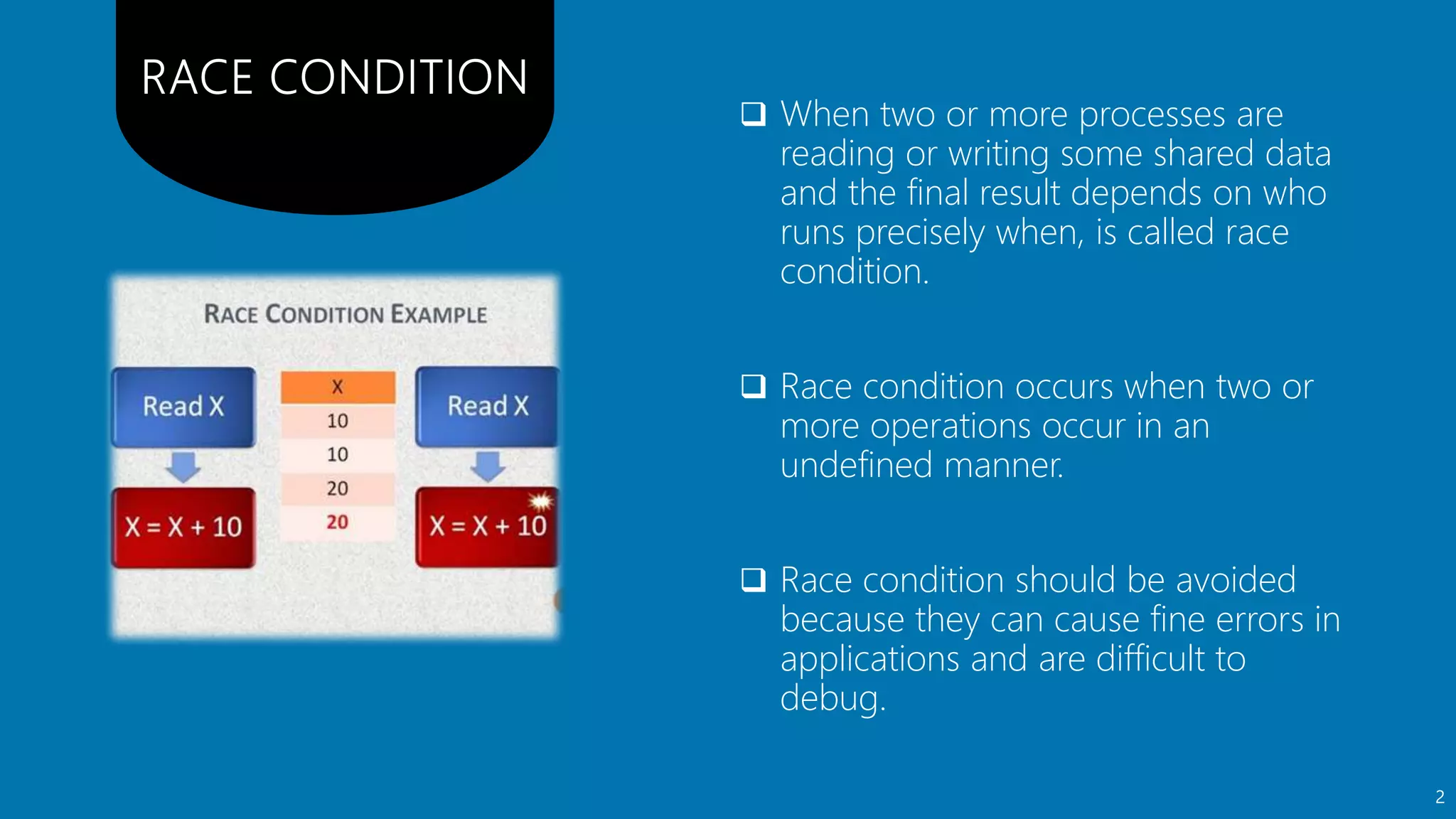  When two or more processes are
reading or writing some shared data
and the final result depends on who
runs precisely when, is called race
condition.
 Race condition occurs when two or
more operations occur in an
undefined manner.
 Race condition should be avoided
because they can cause fine errors in
applications and are difficult to
debug.
2
 
