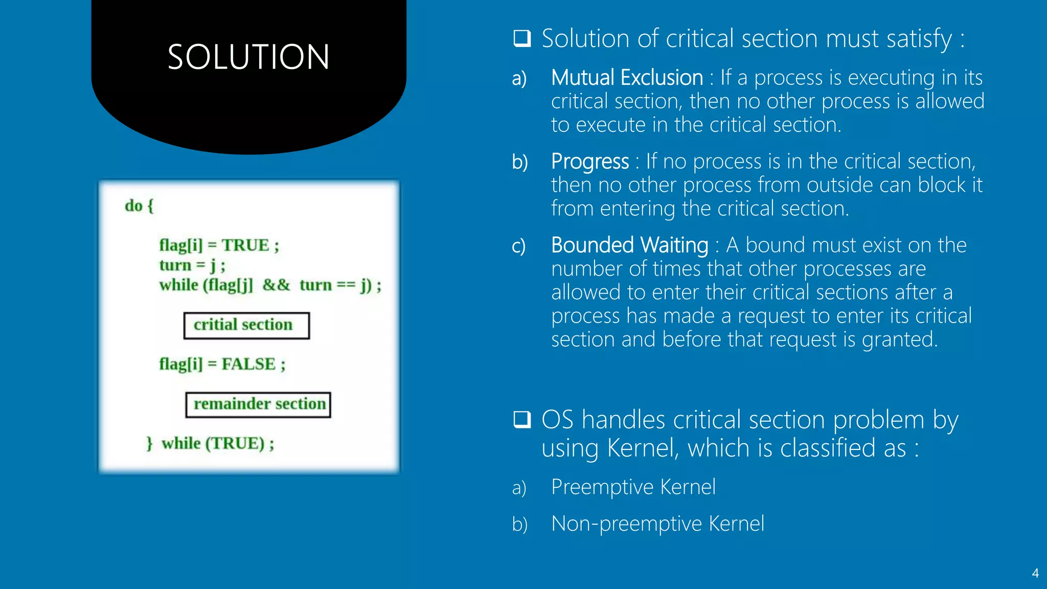  Solution of critical section must satisfy :
a) Mutual Exclusion : If a process is executing in its
critical section, then no other process is allowed
to execute in the critical section.
b) Progress : If no process is in the critical section,
then no other process from outside can block it
from entering the critical section.
c) Bounded Waiting : A bound must exist on the
number of times that other processes are
allowed to enter their critical sections after a
process has made a request to enter its critical
section and before that request is granted.
 OS handles critical section problem by
using Kernel, which is classified as :
a) Preemptive Kernel
b) Non-preemptive Kernel
4
 