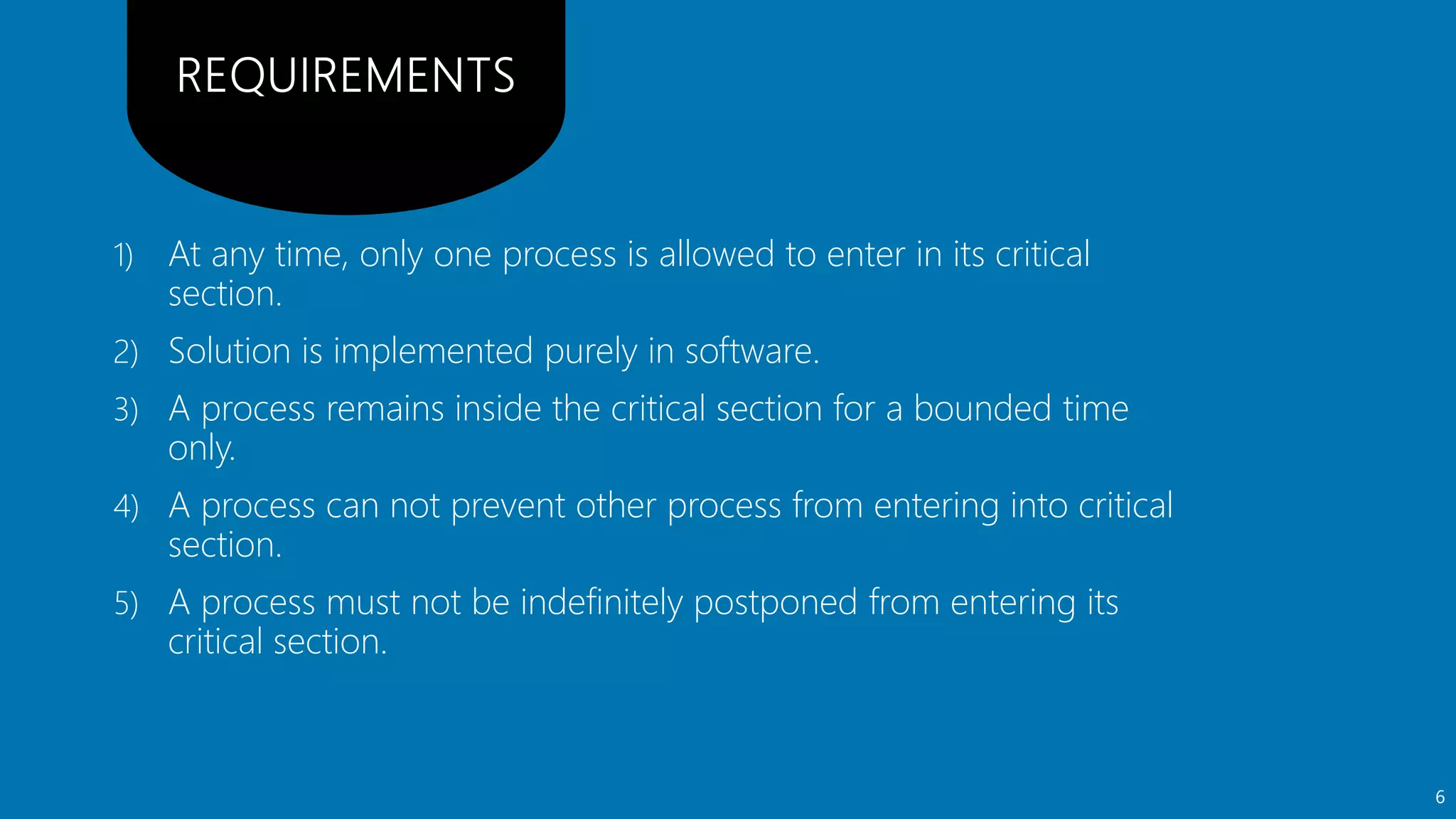 1) At any time, only one process is allowed to enter in its critical
section.
2) Solution is implemented purely in software.
3) A process remains inside the critical section for a bounded time
only.
4) A process can not prevent other process from entering into critical
section.
5) A process must not be indefinitely postponed from entering its
critical section.
6
 