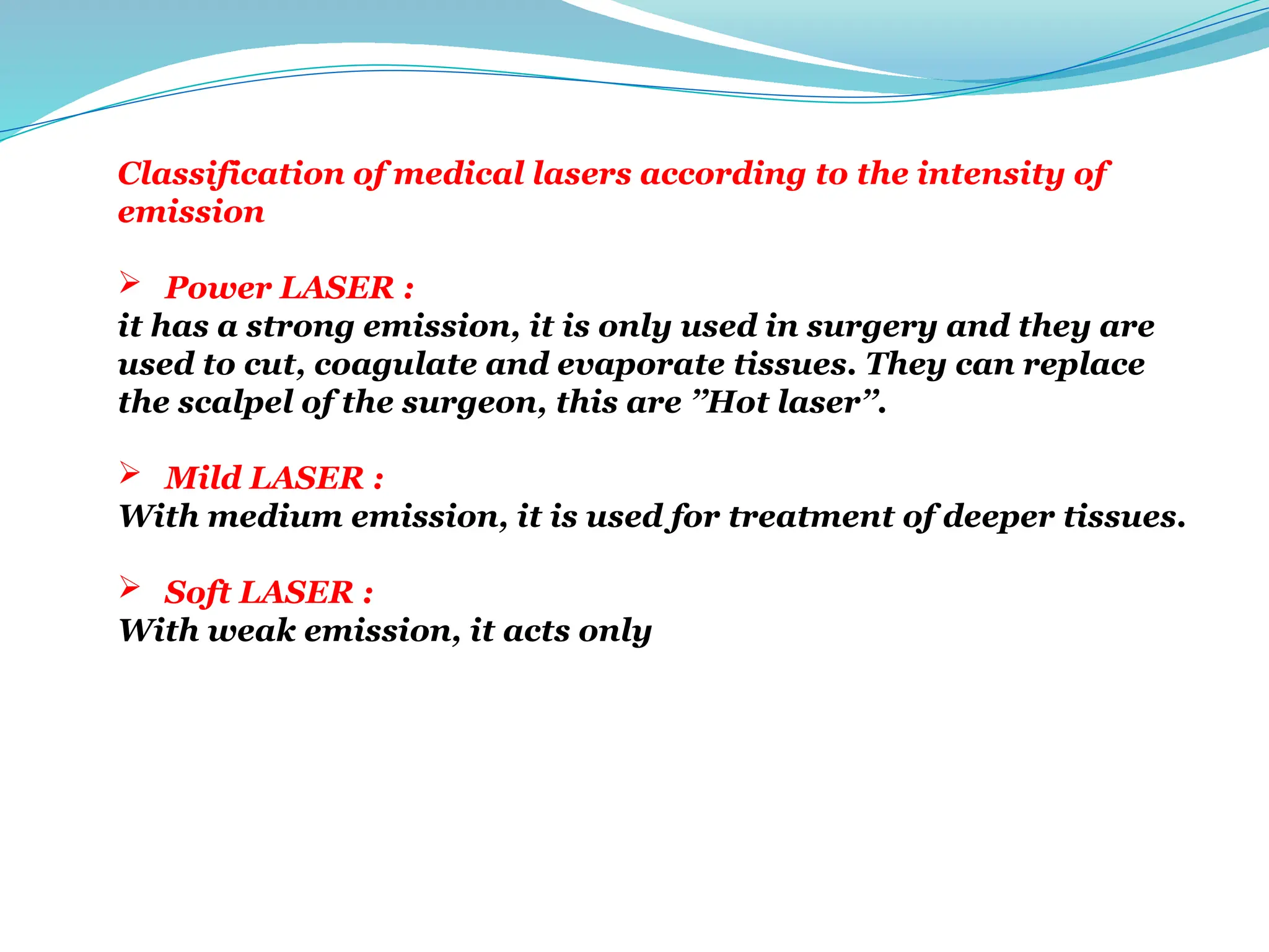Classification of medical lasers according to the intensity of
emission
 Power LASER :
it has a strong emission, it is only used in surgery and they are
used to cut, coagulate and evaporate tissues. They can replace
the scalpel of the surgeon, this are ’’Hot laser’’.
 Mild LASER :
With medium emission, it is used for treatment of deeper tissues.
 Soft LASER :
With weak emission, it acts only at the surface (dermatology).
 