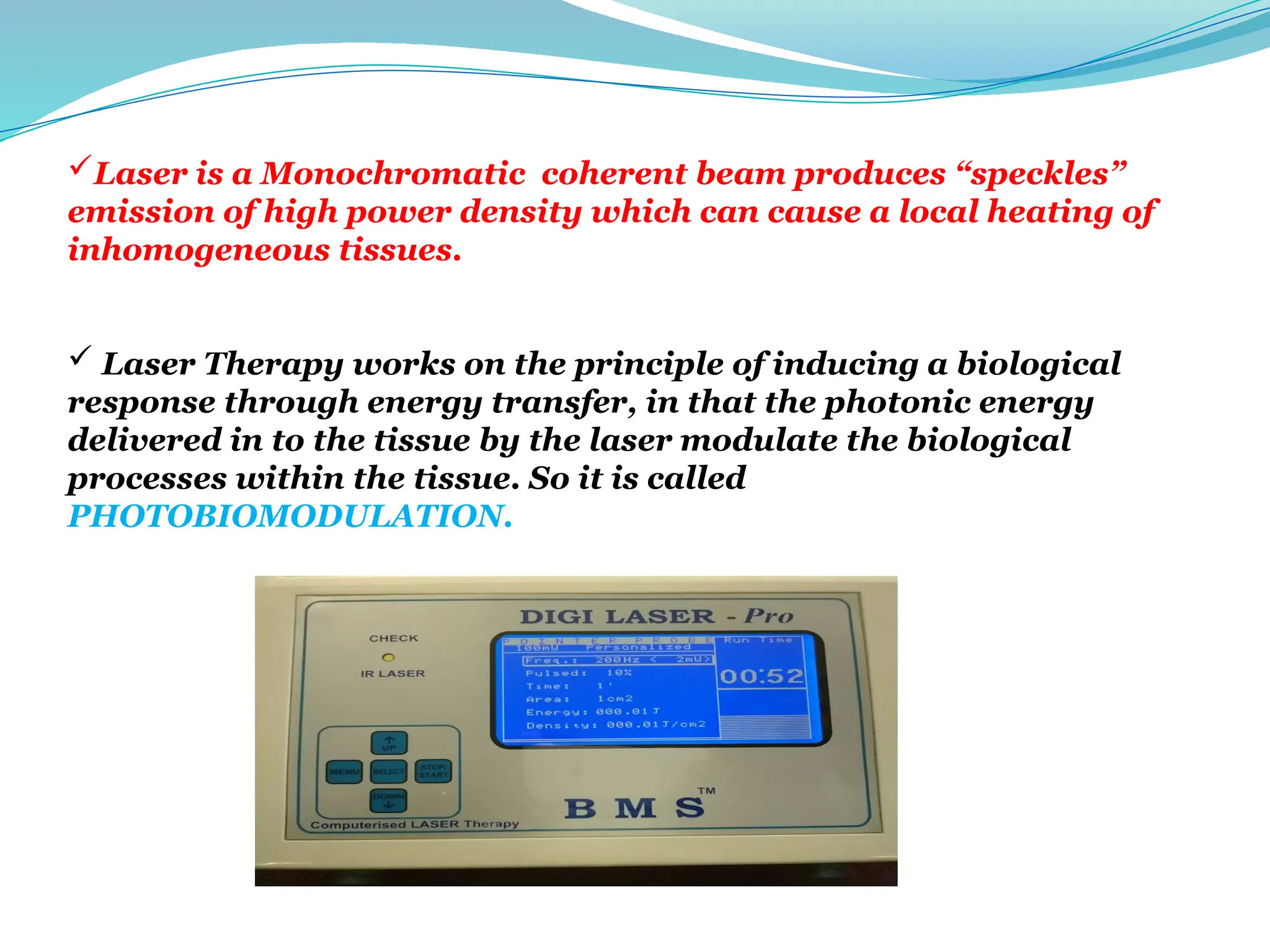 Laser is a Monochromatic coherent beam produces “speckles”
emission of high power density which can cause a local heating of
inhomogeneous tissues.
 Laser Therapy works on the principle of inducing a biological
response through energy transfer, in that the photonic energy
delivered in to the tissue by the laser modulate the biological
processes within the tissue. So it is called
PHOTOBIOMODULATION.
 