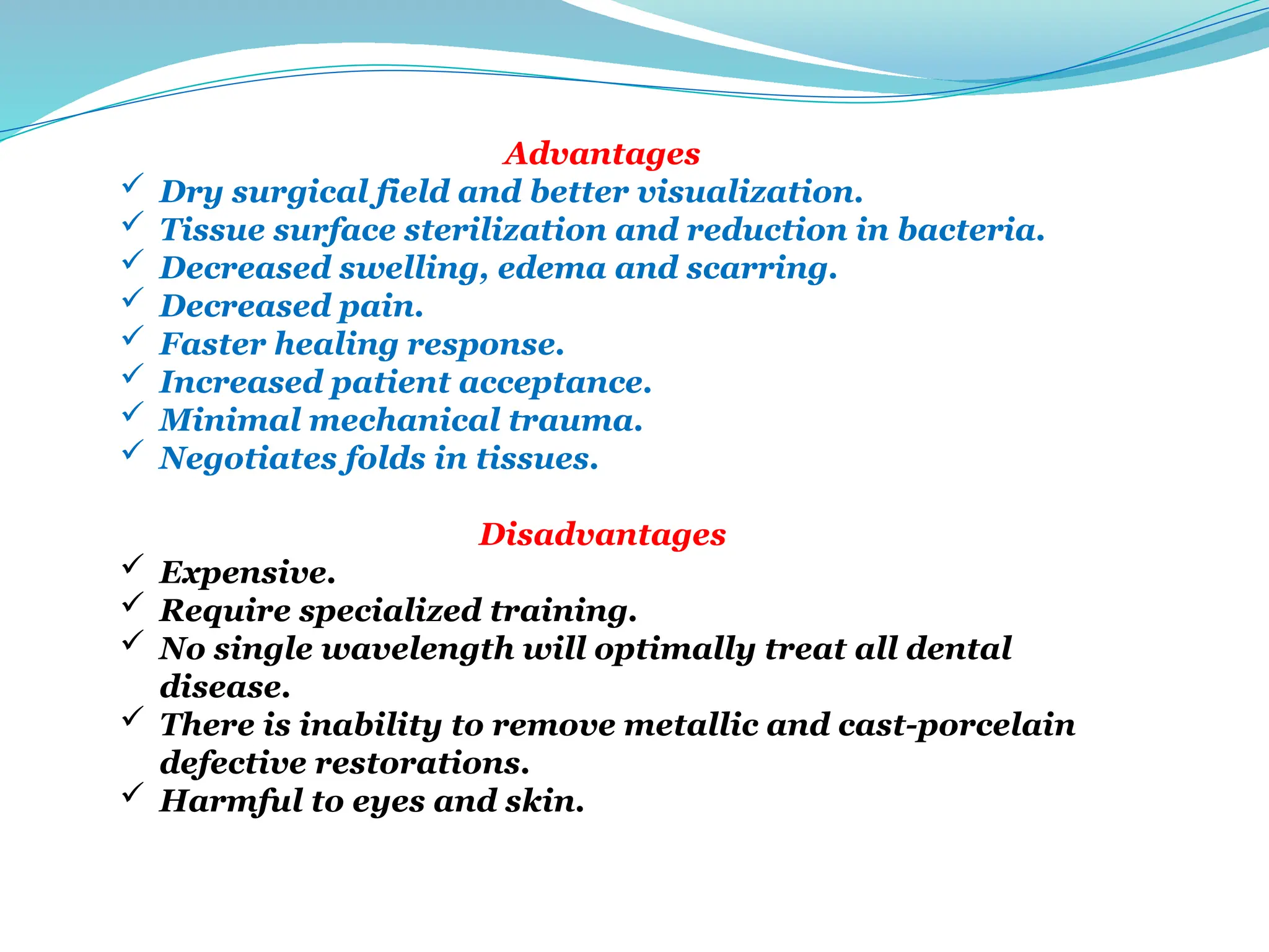 Advantages
 Dry surgical field and better visualization.
 Tissue surface sterilization and reduction in bacteria.
 Decreased swelling, edema and scarring.
 Decreased pain.
 Faster healing response.
 Increased patient acceptance.
 Minimal mechanical trauma.
 Negotiates folds in tissues.
Disadvantages
 Expensive.
 Require specialized training.
 No single wavelength will optimally treat all dental
disease.
 There is inability to remove metallic and cast-porcelain
defective restorations.
 Harmful to eyes and skin.
 