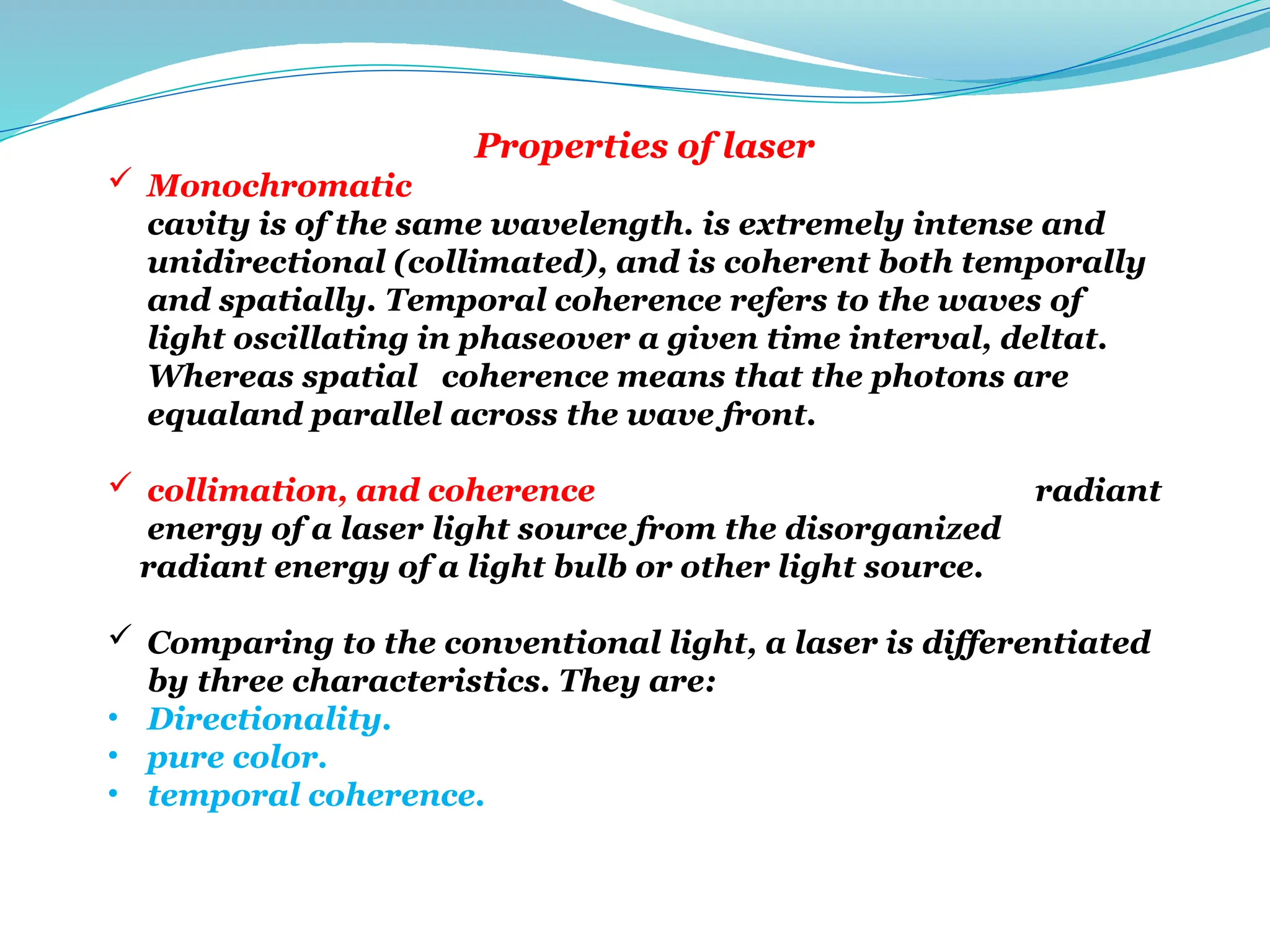 Properties of laser
 Monochromatic The radiant energy emitted from the optical
cavity is of the same wavelength. is extremely intense and
unidirectional (collimated), and is coherent both temporally
and spatially. Temporal coherence refers to the waves of
light oscillating in phaseover a given time interval, deltat.
Whereas spatial coherence means that the photons are
equaland parallel across the wave front.
 collimation, and coherence distinguish the organized radiant
energy of a laser light source from the disorganized
radiant energy of a light bulb or other light source.
 Comparing to the conventional light, a laser is differentiated
by three characteristics. They are:
• Directionality.
• pure color.
• temporal coherence.
 