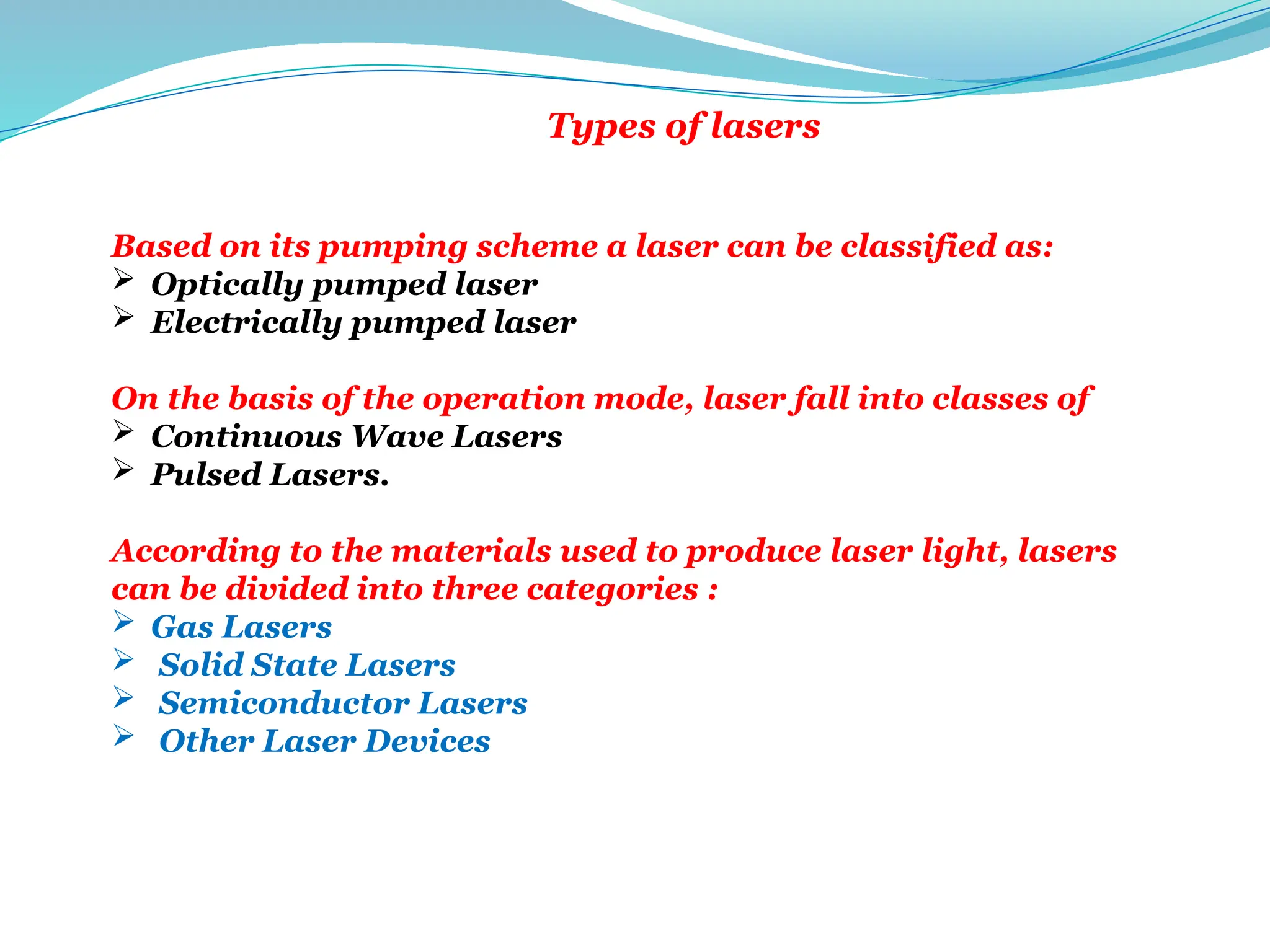 Types of lasers
There are many ways to define the type of laser.
Based on its pumping scheme a laser can be classified as:
 Optically pumped laser
 Electrically pumped laser
On the basis of the operation mode, laser fall into classes of
 Continuous Wave Lasers
 Pulsed Lasers.
According to the materials used to produce laser light, lasers
can be divided into three categories :
 Gas Lasers
 Solid State Lasers
 Semiconductor Lasers
 Other Laser Devices
 