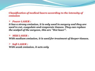 Classification of medical lasers according to the intensity of
emission
 Power LASER :
it has a strong emission, it is only used in surgery and they are
used to cut, coagulate and evaporate tissues. They can replace
the scalpel of the surgeon, this are ’’Hot laser’’.
 Mild LASER :
With medium emission, it is used for treatment of deeper tissues.
 Soft LASER :
With weak emission, it acts only at the surface (dermatology).
 