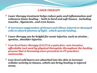 LASER THERAPY
 Laser therapy treatment helps reduce pain and inflammation and
enhances tissue healing – both in hard and soft tissues , including
muscles , ligaments , and even bones.
 It increases oxygenation of tissues and allows injured or damaged
cells to absorb photons of light , which speeds healing .
 Laser therapy can be helpful for acute injuries, such as strains ,
sprains , shoulder injuries.
 Low-level laser therapy (LLLT) is a pain-free, non-invasive,
affordable tool used by physical therapists throughout the healing
process that is becoming more prevalent in PT practices
nationwide.
 Low-level cold lasers are absorbed into the skin to increase
cellular activity in tissues, which can bring healing to injured
areas.
 
