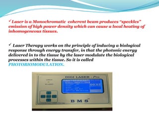 Laser is a Monochromatic coherent beam produces “speckles”
emission of high power density which can cause a local heating of
inhomogeneous tissues.
 Laser Therapy works on the principle of inducing a biological
response through energy transfer, in that the photonic energy
delivered in to the tissue by the laser modulate the biological
processes within the tissue. So it is called
PHOTOBIOMODULATION.
 