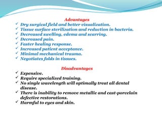 Advantages
 Dry surgical field and better visualization.
 Tissue surface sterilization and reduction in bacteria.
 Decreased swelling, edema and scarring.
 Decreased pain.
 Faster healing response.
 Increased patient acceptance.
 Minimal mechanical trauma.
 Negotiates folds in tissues.
Disadvantages
 Expensive.
 Require specialized training.
 No single wavelength will optimally treat all dental
disease.
 There is inability to remove metallic and cast-porcelain
defective restorations.
 Harmful to eyes and skin.
 
