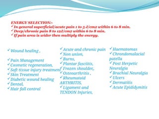 Wound healing ,
Pain Management
Cosmetic regeneration,
Soft tissue injury treatment
Skin Treatment
Diabetic wound healing
Dental,
Hair fall control
Acute and chronic pain
Non union,
Burns,
Plantar fasciitis,
Frozen shoulder,,
Osteoarthritis ,
Rheumatoid
ARTHRITIS,
Ligament and
TENDON Injuries,
Haematomas
Chrondomalacial
patella
Post Herpetic
Neuralgia
Brachial Neuralgia
Ulcers
Dermatitis
Acute Epididymitis
ENERGY SELECTION:-
In general superficial/acute pain 1 to 5 J/cm2 within 6 to 8 min.
Deep/chronic pain 8 to 12J/cm2 within 6 to 8 min.
If pain area is wider then multiply the energy.
 