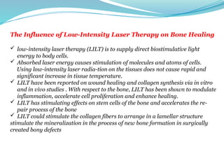 The Influence of Low-Intensity Laser Therapy on Bone Healing
 low-intensity laser therapy (LILT) is to supply direct biostimulative light
energy to body cells.
 Absorbed laser energy causes stimulation of molecules and atoms of cells.
Using low-intensity laser radia-tion on the tissues does not cause rapid and
significant increase in tissue temperature.
 LILT have been reported on wound healing and collagen synthesis via in vitro
and in vivo studies . With respect to the bone, LILT has been shown to modulate
inflammation, accelerate cell proliferation and enhance healing.
 LILT has stimulating effects on stem cells of the bone and accelerates the re-
pair process of the bone
 LILT could stimulate the collagen fibers to arrange in a lamellar structure
stimulate the mineralization in the process of new bone formation in surgically
created bony defects
 