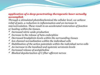 application of a deep-penetrating therapeutic laser actually
accomplish
Through a stimulated photobiochemical the cellular level, we achieve
relief of pain, a reduction in inflammation and an increase in
microcirculation. These result in an accelerated restoration of function
or healing within the tissues.
 Increased nitric oxide production
 Increase in the release of beta endorphins
 Decreased bradykinin levels within the surrounding tissues
 Ion channel normalization within the individual cells
 Stabilization of the action potentials within the individual nerve cells
 An increase in the localized and systemic serotonin levels
 Increased release of acetylcholine
 Blocked depolarization of C-fiber afferent nerves
 