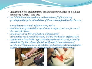  Reduction in the inflammatory process is accomplished by a similar
cascade of events. These are:
• An inhibition in the synthesis and secretion of inflammatory
prostaglandins yet a stimulation of those prostaglandins that have a
vasodilatory and anti-inflammatory action.
• Stabilization of the cellular membrane in regard to Ca++, Na+ and
K+ concentrations
• Enhancement of ATP production and synthesis
stimulating the metabolic activity and the production of fibroblasts
• Reduction in interleukin 1 production Microcirculation is primarily
stimulated by the release of nitric oxide and increased levels of
serotonin. This increase in circulation and subsequent vasodilatation
allows for an increase in leukocytic and macrophage activities.
 