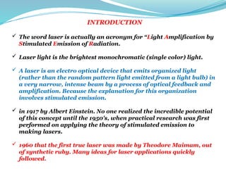 INTRODUCTION
 The word laser is actually an acronym for “Light Amplification by
Stimulated Emission of Radiation.
 Laser light is the brightest monochromatic (single color) light.
 A laser is an electro optical device that emits organized light
(rather than the random pattern light emitted from a light bulb) in
a very narrow, intense beam by a process of optical feedback and
amplification. Because the explanation for this organization
involves stimulated emission.
 in 1917 by Albert Einstein. No one realized the incredible potential
of this concept until the 1950's, when practical research was first
performed on applying the theory of stimulated emission to
making lasers.
 1960 that the first true laser was made by Theodore Maimam, out
of synthetic ruby. Many ideas for laser applications quickly
followed.
 