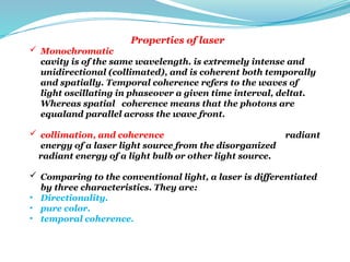 Properties of laser
 Monochromatic The radiant energy emitted from the optical
cavity is of the same wavelength. is extremely intense and
unidirectional (collimated), and is coherent both temporally
and spatially. Temporal coherence refers to the waves of
light oscillating in phaseover a given time interval, deltat.
Whereas spatial coherence means that the photons are
equaland parallel across the wave front.
 collimation, and coherence distinguish the organized radiant
energy of a laser light source from the disorganized
radiant energy of a light bulb or other light source.
 Comparing to the conventional light, a laser is differentiated
by three characteristics. They are:
• Directionality.
• pure color.
• temporal coherence.
 