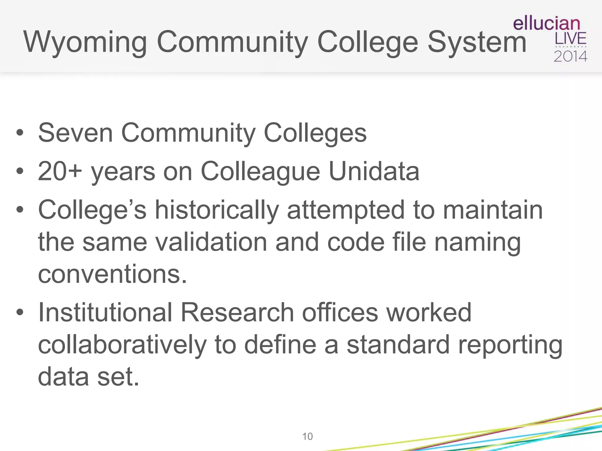 Wyoming Community College System
• Seven Community Colleges
• 20+ years on Colleague Unidata
• College’s historically attempted to maintain
the same validation and code file naming
conventions.
• Institutional Research offices worked
collaboratively to define a standard reporting
data set.
10
 