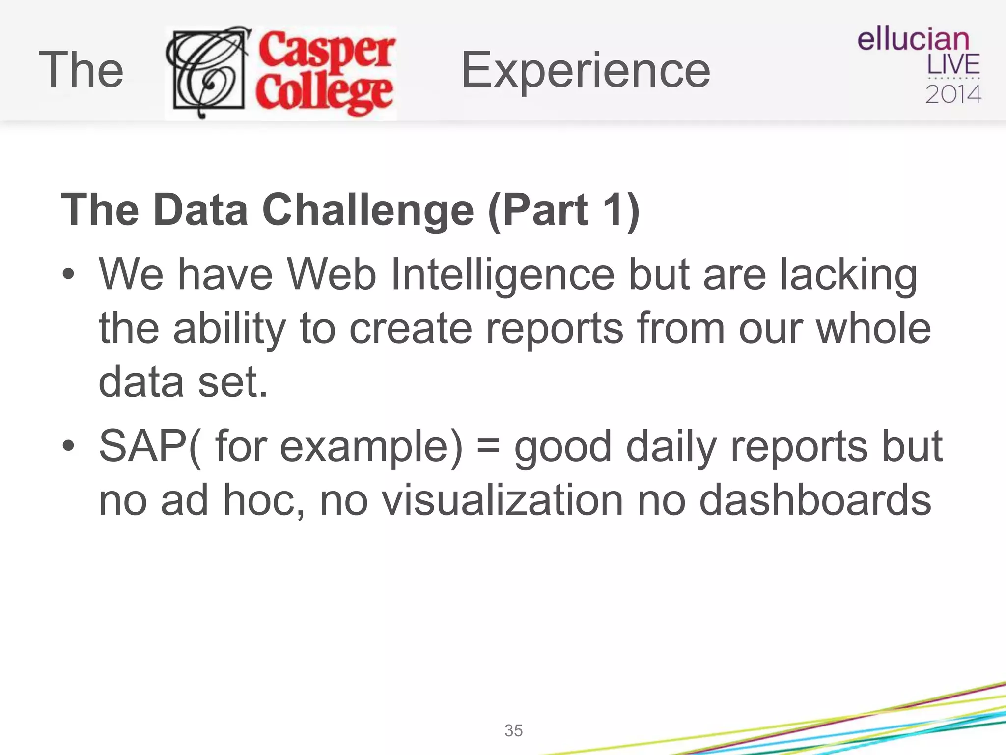 The Experience
The Data Challenge (Part 1)
• We have Web Intelligence but are lacking
the ability to create reports from our whole
data set.
• SAP( for example) = good daily reports but
no ad hoc, no visualization no dashboards
35
 