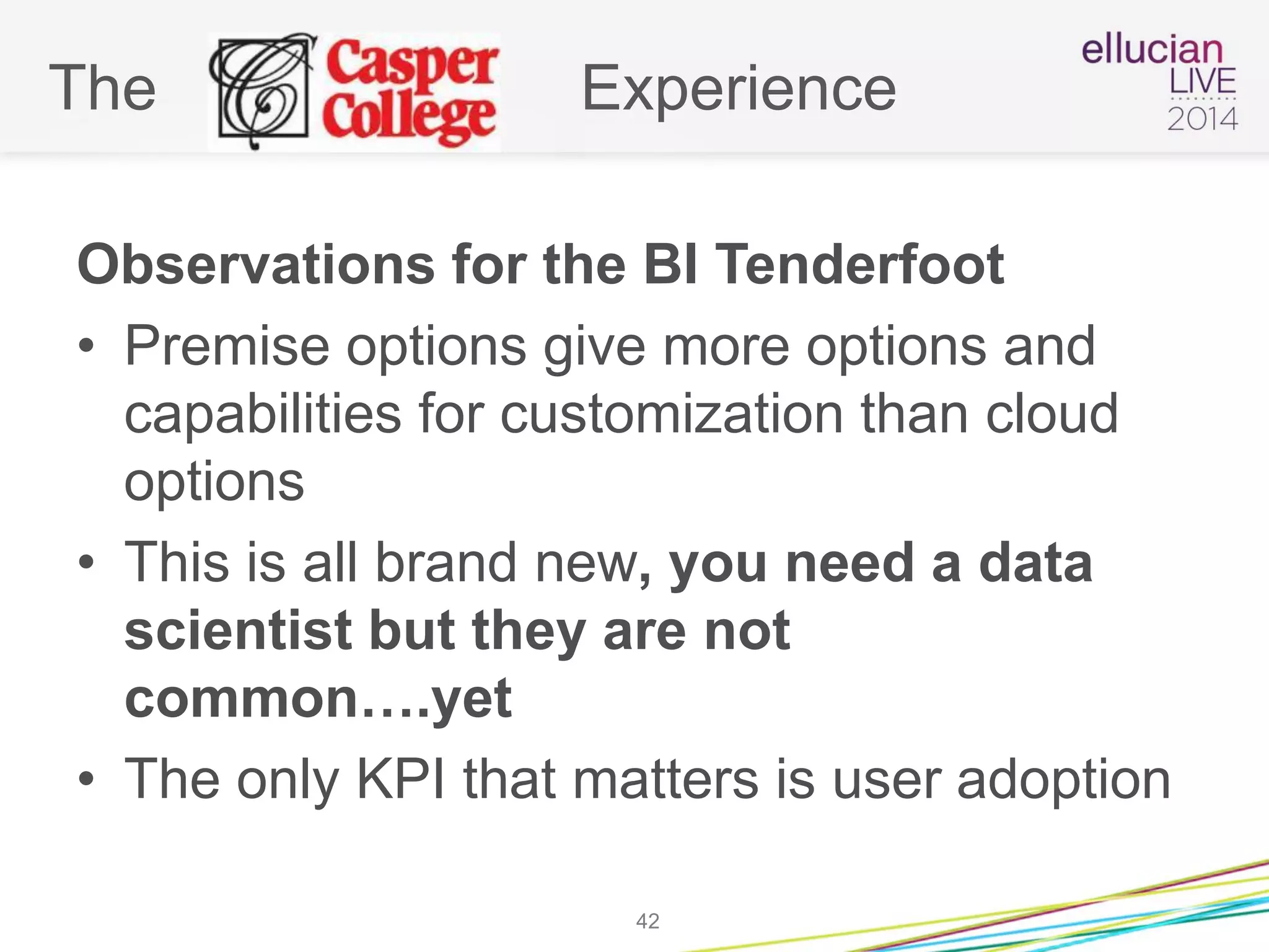 The Experience
Observations for the BI Tenderfoot
• Premise options give more options and
capabilities for customization than cloud
options
• This is all brand new, you need a data
scientist but they are not
common….yet
• The only KPI that matters is user adoption
42
 